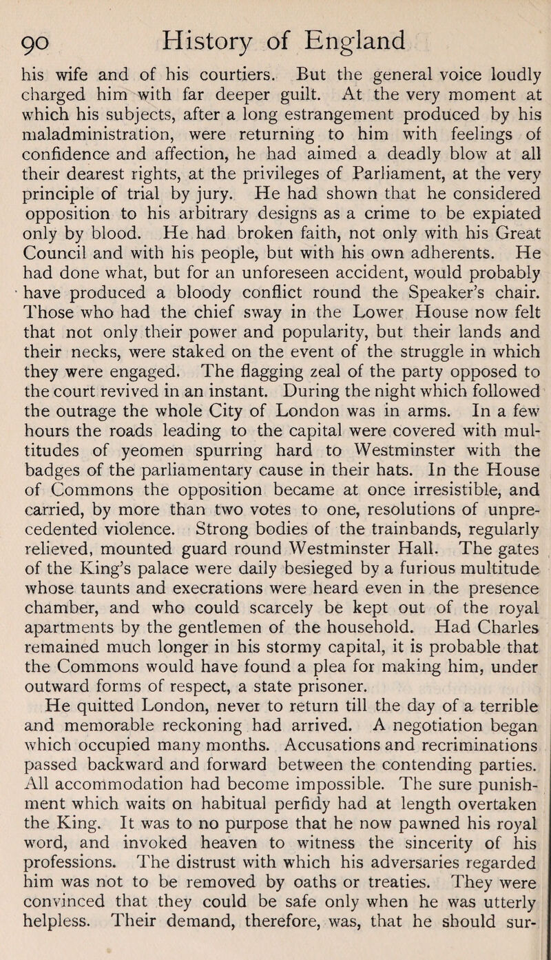 his wife and of his courtiers. But the general voice loudly charged him with far deeper guilt. At the very moment at which his subjects, after a long estrangement produced by his maladministration, were returning to him with feelings of confidence and affection, he had aimed a deadly blow at all their dearest rights, at the privileges of Parliament, at the very principle of trial by jury. He had shown that he considered opposition to his arbitrary designs as a crime to be expiated only by blood. He had broken faith, not only with his Great Council and with his people, but with his own adherents. He had done what, but for an unforeseen accident, would probably have produced a bloody conflict round the Speaker’s chair. Those who had the chief sway in the Lower House now felt that not only their power and popularity, but their lands and their necks, were staked on the event of the struggle in which they were engaged. The flagging zeal of the party opposed to the court revived in an instant. During the night which followed the outrage the whole City of London was in arms. In a few hours the roads leading to the capital were covered with mul¬ titudes of yeomen spurring hard to Westminster with the badges of the parliamentary cause in their hats. In the House of Commons the opposition became at once irresistible, and carried, by more than two votes to one, resolutions of unpre¬ cedented violence. Strong bodies of the trainbands, regularly relieved, mounted guard round Westminster Hall. The gates of the King’s palace were daily besieged by a furious multitude whose taunts and execrations were heard even in the presence chamber, and who could scarcely be kept out of the royal apartments by the gentlemen of the household. Had Charles remained much longer in his stormy capital, it is probable that the Commons would have found a plea for making him, under outward forms of respect, a state prisoner. He quitted London, never to return till the day of a terrible and memorable reckoning had arrived. A negotiation began which occupied many months. Accusations and recriminations passed backward and forward between the contending parties. All accommodation had become impossible. The sure punish¬ ment which waits on habitual perfidy had at length overtaken the King. It was to no purpose that he now pawned his royal wmrd, and invoked heaven to witness the sincerity of his professions. The distrust with which his adversaries regarded him was not to be removed by oaths or treaties. They were convinced that they could be safe only when he was utterly helpless. Their demand, therefore, was, that he should sur-