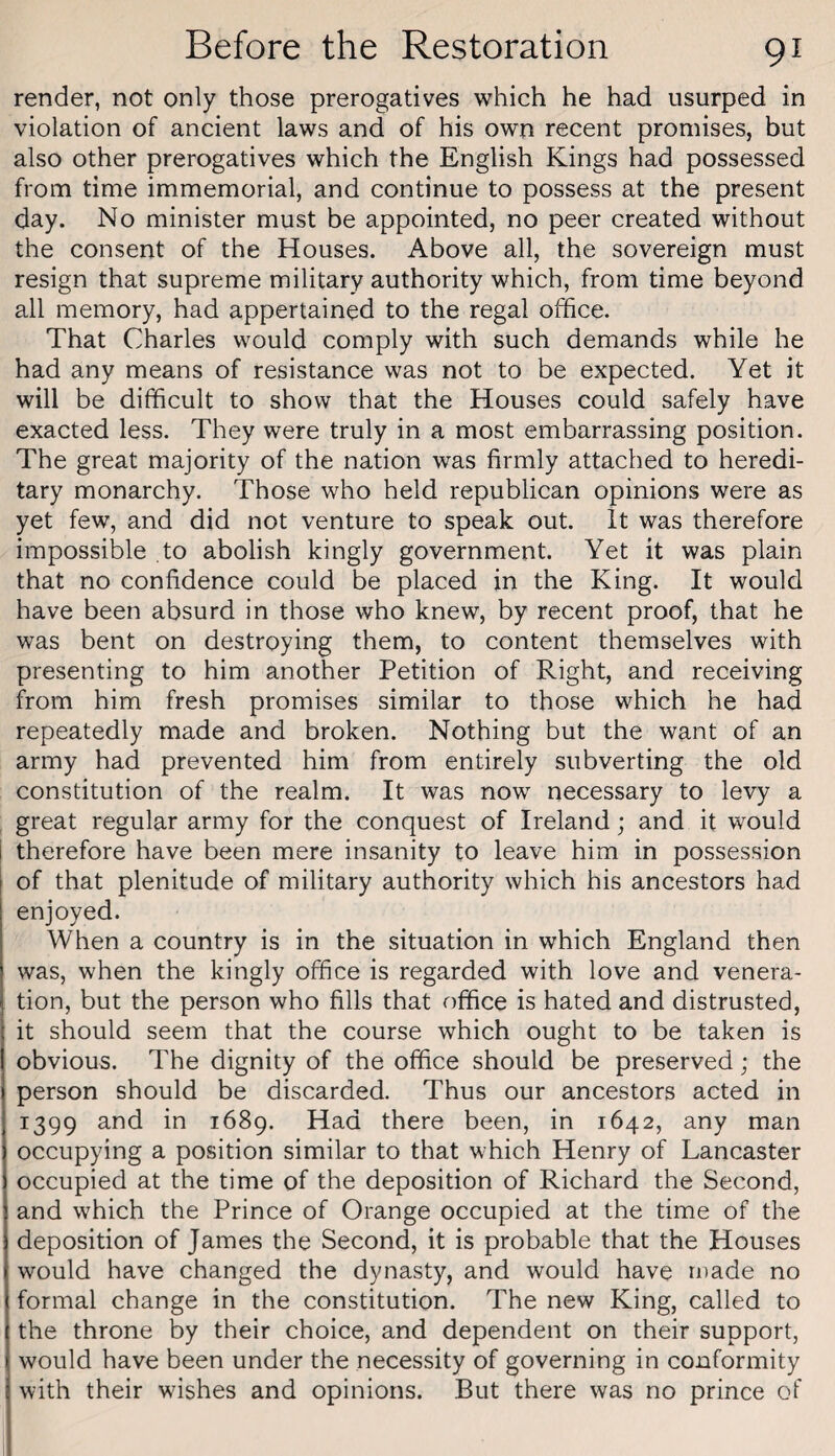 render, not only those prerogatives which he had usurped in violation of ancient laws and of his own recent promises, but also other prerogatives which the English Kings had possessed from time immemorial, and continue to possess at the present day. No minister must be appointed, no peer created without the consent of the Houses. Above all, the sovereign must resign that supreme military authority which, from time beyond all memory, had appertained to the regal office. That Charles would comply with such demands while he had any means of resistance was not to be expected. Yet it will be difficult to show that the Houses could safely have exacted less. They were truly in a most embarrassing position. The great majority of the nation was firmly attached to heredi¬ tary monarchy. Those who held republican opinions were as yet few, and did not venture to speak out. It was therefore impossible to abolish kingly government. Yet it was plain that no confidence could be placed in the King. It would have been absurd in those who knew, by recent proof, that he was bent on destroying them, to content themselves with presenting to him another Petition of Right, and receiving from him fresh promises similar to those which he had repeatedly made and broken. Nothing but the want of an army had prevented him from entirely subverting the old constitution of the realm. It was now necessary to levy a great regular army for the conquest of Ireland; and it would i therefore have been mere insanity to leave him in possession of that plenitude of military authority which his ancestors had enjoyed. When a country is in the situation in which England then was, when the kingly office is regarded with love and venera¬ tion, but the person who fills that office is hated and distrusted, it should seem that the course which ought to be taken is obvious. The dignity of the office should be preserved; the person should be discarded. Thus our ancestors acted in 1399 and in 1689. Had there been, in 1642, any man occupying a position similar to that which Henry of Lancaster occupied at the time of the deposition of Richard the Second, and which the Prince of Orange occupied at the time of the deposition of James the Second, it is probable that the Houses would have changed the dynasty, and would have ruade no formal change in the constitution. The new King, called to the throne by their choice, and dependent on their support, would have been under the necessity of governing in conformity with their wishes and opinions. But there was no prince of