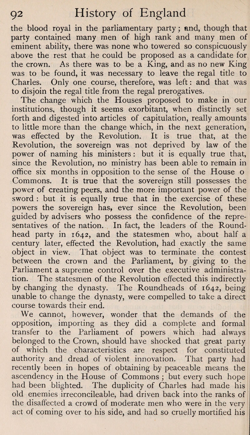 the blood royal in the parliamentary party; and, though that party contained many men of high rank and many men of eminent ability, there was none who towered so conspicuously above the rest that he could be proposed as a candidate for the crown. As there was to be a King, and as no new King was to be found, it was necessary to leave the regal title to Charles. Only one course, therefore, was left: and that was to disjoin the regal title from the regal prerogatives. The change which the Houses proposed to make in our institutions, though it seems exorbitant, when distinctly set forth and digested into articles of capitulation, really amounts to little more than the change which, in the next generation, was effected by the Revolution. It is true that, at the Revolution, the sovereign was not deprived by law of the power of naming his ministers : but it is equally true that, since the Revolution, no ministry has been able to remain in office six months in opposition to the sense of the House o Commons. It is true that the sovereign still possesses the power of creating peers, and the more important power of the sword : but it is equally true that in the exercise of these powers the sovereign has, ever since the Revolution, been guided by advisers who possess the confidence of the repre¬ sentatives of the nation. In fact, the leaders of the Round- head party in 1642, and the statesmen who, about half a century later, effected the Revolution, had exactly the same object in view. I'hat object was to terminate the contest between the crown and the Parliament, by giving to the Parliament a supreme control over the executive administra¬ tion. The statesmen of the Revolution effected this indirectly by changing the dynasty. The Roundheads of 1642, being unable to change the dynasty, were compelled to take a direct course towards their end. We cannot, however, wonder that the demands of the opposition, importing as they did a complete and formal transfer to the Parliament of powers which had always belonged to the Crown, should have shocked that great party of which the characteristics are respect for constituted authority and dread of violent innovation. That party had recently been in hopes of obtaining by peaceable means the ascendency in the House of Commons ; but every such hope had been blighted. The duplicity of Charles had made his old enemies irreconcileable, had driven back into the ranks of the disaffected a crowd of moderate men who were in the very act of coming over to his side, and had so cruelly mortified his