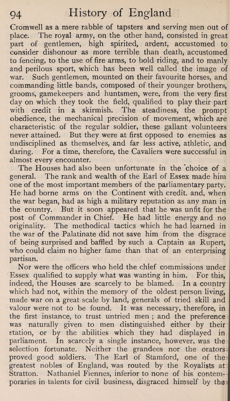 Cromwell as a mere rabble of tapsters and serving men out of place. The royal army, on the other hand, consisted in great part of gentlemen, high spirited, ardent, accustomed to consider dishonour as more terrible than death, accustomed to fencing, to the use of fire arms, to bold riding, and to manly and perilous sport, which has been well called the image of war. Such gentlemen, mounted on their favourite horses, and commanding little bands, composed of their younger brothers, grooms, gamekeepers and huntsmen, were, from the very first day on which they took the field, qualified to play their part with credit in a skirmish. The steadiness, the prompt obedience, the mechanical precision of movement, which are characteristic of the regular soldier, these gallant volunteers never attained. But they were at first opposed to enemies as undisciplined as themselves, and far less active, athletic, and daring. For a time, therefore, the Cavaliers were successful in almost every encounter. The Houses had also been unfortunate in the 'choice of a general. The rank and wealth of the Earl of Essex made him one of the most important members of the parliamentary party. He had borne arms on the Continent with credit, and, when the war began, had as high a military reputation as any man in the country. But it soon appeared that he was unfit for the post of Commander in Chief. He had little energy and no originality. The methodical tactics which he had learned in the war of the Palatinate did not save him from the disgrace of being surprised and baffled by such a Captain as Rupert, who could claim no higher fame than that of an enterprising partisan. Nor were the officers who held the chief commissions under Essex qualified to supply what was wanting in him. For this, indeed, the Houses are scarcely to be blamed. In a country which had not, within the memory of the oldest person living, made war on a great scale by land, generals of tried skill and valour were not to be found. It was necessary, therefore, in the first instance, to trust untried men ; and the preference was naturally given to men distinguished either by their station, or by the abilities which they had displayed in parliament. In scarcely a single instance, however, was the selection fortunate. Neither the grandees nor the orators proved good soldiers. The Earl of Stamford, one of the greatest nobles of England, was routed by the Royalists at Stratton. Nathaniel Fiennes, inferior to none of his contem¬ poraries in talents for civil business, disgraced himself by the: