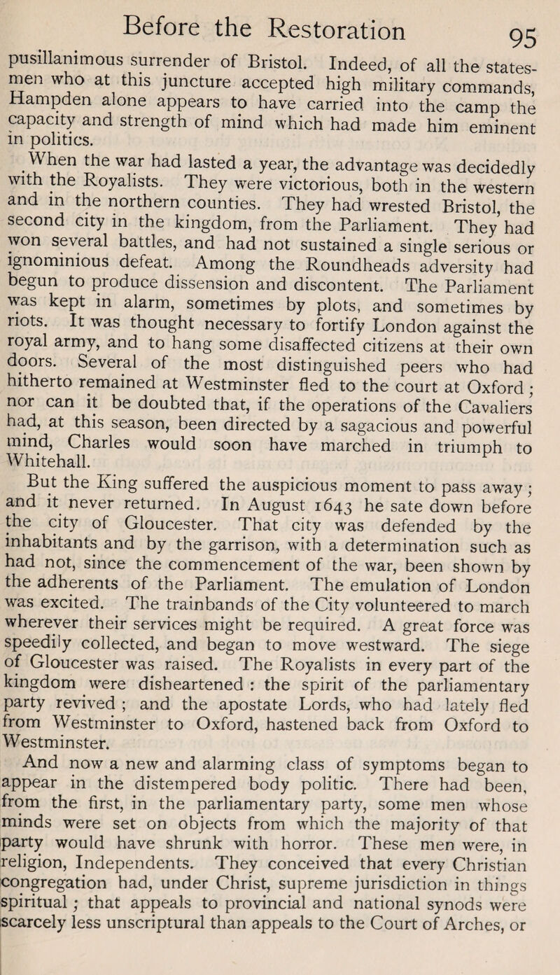 pusillanimous surrender of Bristol. Indeed, of all the states¬ men who at this juncture accepted high military com.mands, Hampden alone appears to have carried into the camp the capacity and strength of mind which had made him eminent in politics. ^ hen the war had lasted a year, the advantage was decidedly with the Royalists. They were victorious, both in the western and in the northern counties. They had wrested Bristol, the second city in the kingdom, from the Parliament. They’ had won several battles, and had not sustained a single serious or ignominious defeat. Among the Roundheads adversity had begun to produce dissension and discontent. The Parliament was kept in alarm, sometimes by plots, and sometimes by riots. It was thought necessary to fortify London against the royal army, and to hang some disaffected citizens at their own doors. Several of the most distinguished peers who had hitherto remained at Westminster fled to the court at Oxford; nor can it be doubted that, if the operations of the Cavaliers had, at this season, been directed by a sagacious and powerful mind, Charles would soon have marched in triumnh to Whitehall. But the King suffered the auspicious moment to pass away; and it never returned. In August 1643 he sate down before the city of Gloucester, That city was defended by the inhabitants and by the garrison, with a determination such as had not, since the commencement of the war, been shown by the adherents of the Parliament. The emulation of London was excited. The trainbands of the City volunteered to march wherever their services might be required. A great force was speedily collected, and began to move westward. The siege of Gloucester was raised. The Royalists in every part of the kingdom were disheartened : the spirit of the parliamentary party revived ; and the apostate Lords, who had lately fled from Westminster to Oxford, hastened back from Oxford to Westminster. And now a new and alarming class of symptoms began to appear in the distempered body politic. There had been, from the first, in the parliamentary party, some men whose minds were set on objects from which the majority of that party would have shrunk with horror. These men were, in religion. Independents. They conceived that every Christian congregation had, under Christ, supreme jurisdiction in things spiritual; that appeals to provincial and national synods were scarcely less unscriptural than appeals to the Court of Arches, or