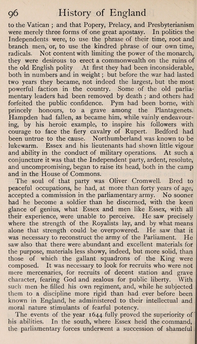 to the Vatican ; and that Popery, Prelacy, and Presbyterianism were merely three forms of one great apostasy. In politics the Independents were, to use the phrase of their time, root and branch men, or, to use the kindred phrase of our own time, radicals. Not content with limiting the power of the monarch, they were desirous to erect a commonwealth on the ruins of the old English polity At first they had been inconsiderable, both in numbers and in weight; but before the war had lasted two years they became, not indeed the largest, but the most powerful faction in the country. Some of the old parlia¬ mentary leaders had been removed by death ; and others had forfeited the public confidence. Pym had been borne, with princely honours, to a grave among the Plantagenets. Hampden had fallen, as became him, while vainly endeavour¬ ing, by his heroic example, to inspire his followers with courage to face the fiery cavalry of Rupert. Bedford had been untrue to the cause. Northumberland was known to be lukewarm. Essex and his lieutenants had shown little vigour and ability in the conduct of military operations. At such a conjuncture it was that the Independent party, ardent, resolute, and uncompromising, began to raise its head, both in the camp and in the House of Commons. The soul of that party was Oliver Cromwell. Bred to peaceful occupations, he had, at more than forty years of age, accepted a commission in the parliamentary army. No sooner had he become a soldier than he discerned, with the keen glance of genius, what Essex and men like Essex, with all their experience, were unable to perceive. He saw precisely where the strength of the Royalists lay, and by what means alone that strength could be overpowered. He saw that it was necessary to reconstruct the army of the Parliament. He saw also that there were abundant and excellent materials for the purpose, materials less showy, indeed, but more solid, than those of which the gallant squadrons of the King were composed. It was necessary to look for recruits who were not mere mercenaries, for recruits of decent station and grave character, fearing God and zealous for public liberty. With such men he filled his own regiment, and, while he subjected them to a discipline more rigid than had ever before been known in England, he administered to their intellectual and moral nature stimulants of fearful potency. The events of the year 1644 fully proved the superiority of his abilities. In the south, where Essex held the command, the parliamentary forces underwent a succession of shameful