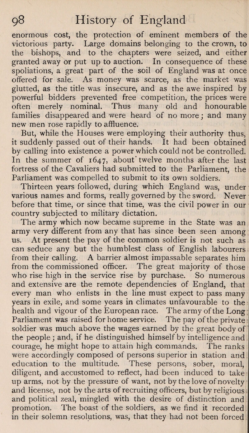 enormous cost, the protection of eminent members of the victorious party. Large domains belonging to the crown, to the bishops, and to the chapters were seized, and either granted away or put up to auction. In consequence of these spoliations, a great part of the soil of England was at once offered for sale. As money was scarce, as the market was glutted, as the title was insecure, and as the awe inspired by powerful bidders prevented free competition, the prices were often merely nominal. Thus many old and honourable families disappeared and were heard of no more; and many new men rose rapidly to affluence. But, while the Houses were employing their authority thus, it suddenly passed out of their hands. It had been obtained by calling into existence a power which could not be controlled. In the summer of 1647, about* twelve months after the last fortress of the Cavaliers had submitted to the Parliament, the Parliament was compelled to submit to its own soldiers. Thirteen years followed, during which England was, under various names and forms, really governed by the sword. Never before that time, or since that time, was the civil power in our country subjected to military dictation. The army which now became supreme in the State was an army very different from any that has since been seen among us. At present the pay of the common soldier is not such as can seduce any but the humblest class of English labourers from their calling. A barrier almost impassable separates him from the commissioned officer. The great majority of those who rise high in the service rise by purchase. So numerous and extensive are the remote dependencies of England, that every man who enlists in the line must expect to pass many years in exile, and some years in climates unfavourable to the health and vigour of the European race. The army of the Long Parliament was raised for home service. The pay of the private soldier was much above the wages earned by the great body of the people; and, if he distinguished himself by intelligence and courage, he might hope to attain high commands. The ranks were accordingly composed of persons superior in station and education to the multitude. These persons, sober, moral, diligent, and accustomed to reflect, had been induced to take up arms, not by the pressure of want, not by the love of novelty and license, not by the arts of recruiting officers, but by religious and political zeal, mingled with the desire of distinction and promotion. The boast of the soldiers, as we find it recorded in their solemn resolutions, was, that they had not been forced