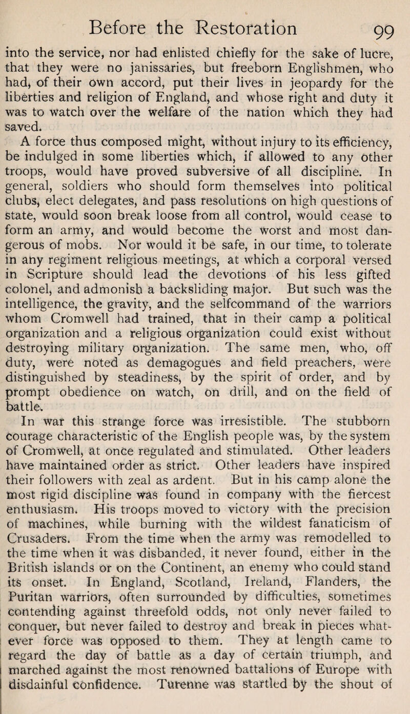 into the service, nor had enlisted chiefly for the sake of lucre, that they were no janissaries, but freeborn Englishmen, who hadj of their own accord, put their lives in jeopardy for the liberties and religion of England, and whose right and duty it was to watch over the welfare of the nation which they had saved* A force thus composed might, without injury to its efficiency, be indulged in some liberties which, if allowed to any other troops, would have proved subversive of all discipline. In general, soldiers who should form themselves into political clubs, elect delegates, and pass resolutions on high questions of state, would soon break loose from all control, would cease to form an army, and would become the worst and most dan¬ gerous of mobs. Nor would it be safe, in our time, to tolerate in any regiment religious meetings, at which a corporal versed in Scripture should lead the devotions of his less gifted colonel, and admonish a backsliding major. But such was the intelligence, the gravity, and the selfcommand of the warriors whom Cromwell had trained, that in their camp a political organization and a religious organization could exist without destroying military organization. The same men, who, off duty, were noted as demagogues and field preachers, were distinguished by steadiness, by the spirit of order, and by prompt obedience on watch, on drill, and on the field of battle. In War this strange force was irresistible. The stubborn courage characteristic of the English people was, by the system of Cromwell) at once regulated and stimulated. Other leaders have maintained order as strict. Other leaders have inspired their followers with zeal as ardent. But in his camp alone the most rigid discipline was found in company with the fiercest enthusiasm. His troops moved to victory with the precision of machines, while burning with the wildest fanaticism of Crusaders. From the time when the army was remodelled to the time when it was disbanded, it never found, either in the British islands or on the Continent, an enemy who could stand its onset. In England, Scotland, Ireland, Flanders, the Puritan warriors, often Surrounded by difficulties, sometimes : contending against threefold odds, not only never failed to conquer, but never failed to destroy and break in pieces what- ; ever force was opposed to them. They at length came to I regard the day of battle as a day of certain triumph, and marched against the most renowned battalions of Europe with disdainful confidence. Turenne was startled by the shout of