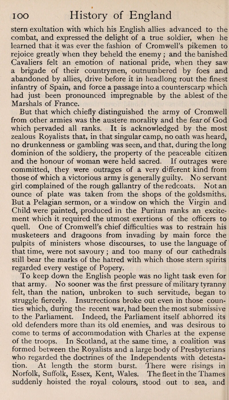 stern exultation with which his English allies advanced to the combat, and expressed the delight of a true soldier, when he learned that it was ever the fashion of Cromwell’s pikemen to rejoice greatly when they beheld the enemy ; and the banished Cavaliers felt an emotion of national pride, when they saw a brigade of their countrymen, outnumbered by foes and abandoned by allies, drive before it in headlong rout the finest infantry of Spain, and force a passage into a counterscarp which had just been pronounced impregnable by the ablest of the Marshals of France. But that which chiefly distinguished the army of Cromwell from other armies was the austere morality and the fear of God which pervaded all ranks. It is acknowledged by the most zealous Royalists that, in that singular camp, no oath was heard, no drunkenness or gambling was seen, and that, during the long dominion of the soldiery, the property of the peaceable citizen and the honour of woman were held sacred. If outrages were committed, they were outrages of a very different kind from those of which a victorious army is generally guilty. No servant girl complained of the rough gallantry of the redcoats. Notan ounce of plate was taken from the shops of the goldsmiths. But a Pelagian sermon, or a window on which the Virgin and Child were painted, produced in the Puritan ranks an excite¬ ment which it required the utmost exertions of the officers to quell. One of Cromwell’s chief difficulties was to restrain his musketeers and dragoons from invading by main force the pulpits of ministers whose discourses, to use the language of that time, were not savoury; and too many of our cathedrals still bear the marks of the hatred with which those stern spirits regarded every vestige of Popery. To keep down the English people was no light task even for that army. No sooner was the first pressure of military tyranny felt, than the nation, unbroken to such servitude, began to struggle fiercely. Insurrections broke out even in those coun¬ ties which, during the recent war, had been the most submissive to the Parliament. Indeed, the Parliament itself abhorred its old defenders more than its old enemies, and was desirous to come to terms of accommodation with Charles at the expense of the troops. In Scotland, at the same time, a coalition was formed between the Royalists and a large body of Presbyterians who regarded the doctrines of the Independents with detesta¬ tion. At length the storm burst. There were risings in Norfolk, Suffolk, Essex, Kent, Wales. The fleet in the Thames suddenly hoisted the royal colours, stood out to sea, and