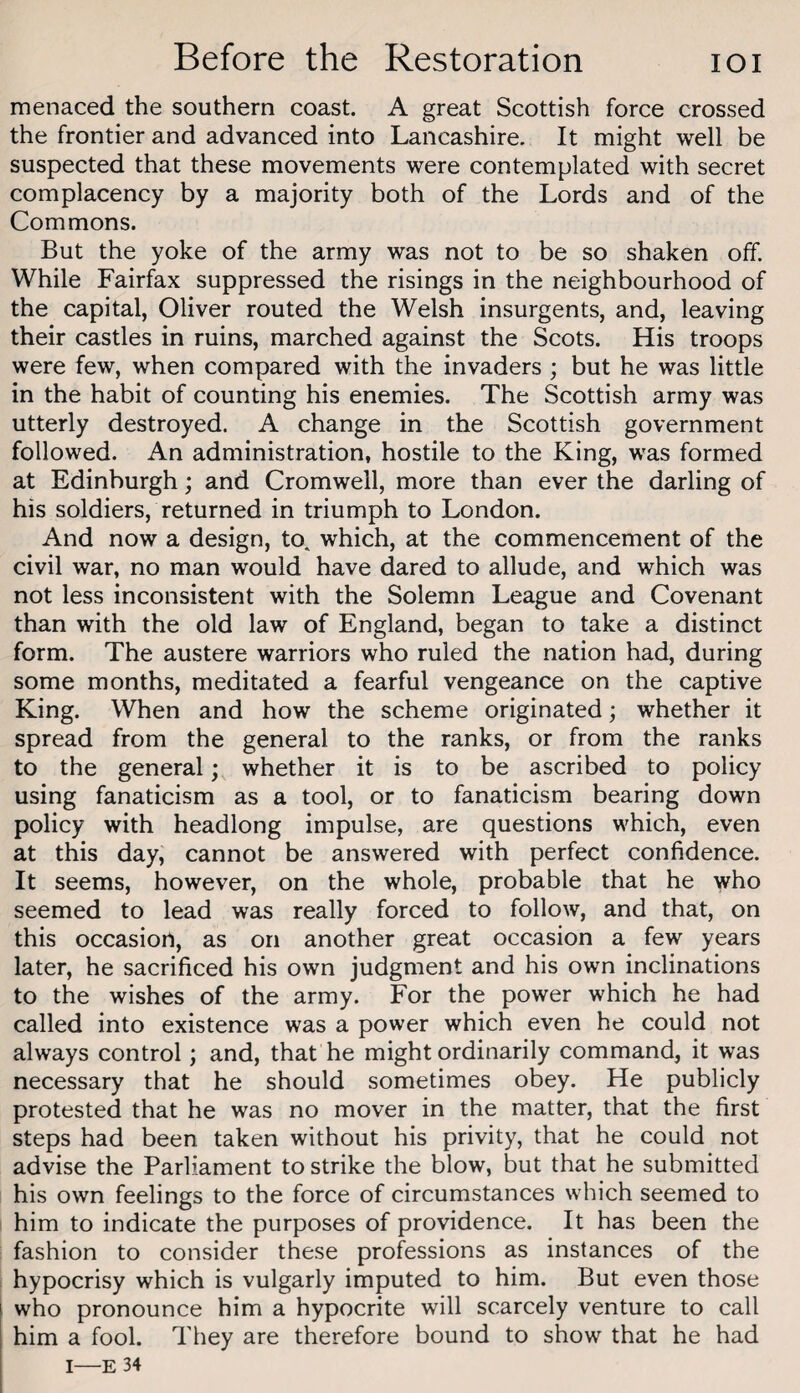 menaced the southern coast. A great Scottish force crossed the frontier and advanced into Lancashire. It might well be suspected that these movements were contemplated with secret complacency by a majority both of the Lords and of the Commons. But the yoke of the army was not to be so shaken off. While Fairfax suppressed the risings in the neighbourhood of the capital, Oliver routed the Welsh insurgents, and, leaving their castles in ruins, marched against the Scots. His troops were few, when compared with the invaders ; but he was little in the habit of counting his enemies. The Scottish army was utterly destroyed. A change in the Scottish government followed. An administration, hostile to the King, was formed at Edinburgh; and Cromwell, more than ever the darling of his soldiers, returned in triumph to London. And now a design, to. which, at the commencement of the civil war, no man would have dared to allude, and which was not less inconsistent with the Solemn League and Covenant than with the old law of England, began to take a distinct form. The austere warriors who ruled the nation had, during some months, meditated a fearful vengeance on the captive King. When and how the scheme originated; whether it spread from the general to the ranks, or from the ranks to the general; whether it is to be ascribed to policy using fanaticism as a tool, or to fanaticism bearing down policy with headlong impulse, are questions which, even at this day, cannot be answered with perfect confidence. It seems, however, on the whole, probable that he who seemed to lead was really forced to follow, and that, on this occasion, as on another great occasion a few years later, he sacrificed his own judgment and his own inclinations to the wishes of the army. For the power which he had called into existence was a power which even he could not always control; and, that he might ordinarily command, it was necessary that he should sometimes obey. He publicly protested that he was no mover in the matter, that the first steps had been taken without his privity, that he could not advise the Parliament to strike the blow, but that he submitted his own feelings to the force of circumstances which seemed to him to indicate the purposes of providence. It has been the fashion to consider these professions as instances of the hypocrisy which is vulgarly imputed to him. But even those who pronounce him a hypocrite will scarcely venture to call him a fool. They are therefore bound to show that he had I—E 34