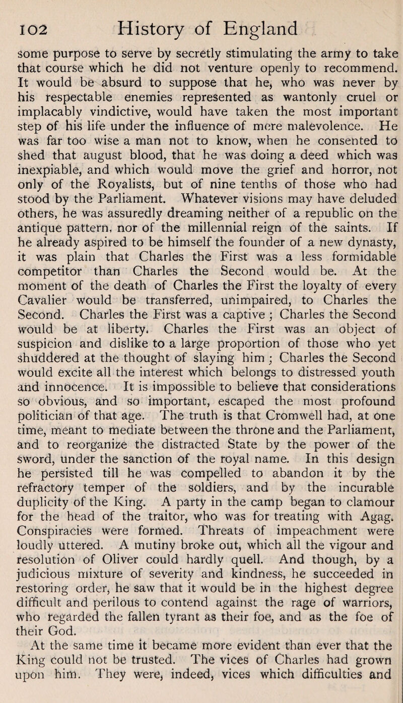 some purpose to serve by secretly stimulating the army to take that course which he did not venture openly to recommend. It would be absurd to suppose that he, who was never by his respectable enemies represented as wantonly cruel or implacably vindictive, would have taken the most important step of his life under the influence of more malevolence. He was far too wise a man not to know, when he consented to shed that august blood, that he was doing a deed which was inexpiable, and which would move the grief and horror, not only of the Royalists, but of nine tenths of those who had stood by the Parliament. Whatever visions may have deluded others, he was assuredly dreaming neither of a republic on the antique pattern, nor of the millennial reign of the saints. If he already aspired to be himself the founder of a new dynasty, it was plain that Charles the First was a less formidable competitor than Charles the Second would be. At the moment of the death of Charles the First the loyalty of every Cavalier would be transferred, unimpaired, to Charles the Second. Charles the First was a captive ; Charles the Second would be at liberty. Charles the First was an object of suspicion and dislike to a large proportion of those who yet shuddered at the thought of slaying him ; Charles the Second would excite all the interest which belongs to distressed youth and innocence. It is impossible to believe that considerations so obvious, and so important, escaped the most profound politician of that age. The truth is that Cromwell had, at one time, meant to mediate between the throne and the Parliament, and to reorganize the distracted State by the power of the sword, under the sanction of the royal name. In this design he persisted till he was compelled to abandon it by the refractory temper of the soldiers, and by the incurable duplicity of the King. A party in the camp began to clamour for the head of the traitor, who was for treating with Agag. Conspiracies were formed. Threats of impeachment were loudly uttered. A mutiny broke out, which all the vigour and resolution of Oliver could hardly quell. And though, by a judicious mixture of severity and kindness, he succeeded in restoring order, he saw that it would be in the highest degree difficult and perilous to contend against the rage of warriors, who regarded the fallen tyrant as their foe, and as the foe of their God. At the same time it became more evident than ever that the King could not be trusted. The vices of Charles had grown upon him. They were, indeed, vices which difficulties and