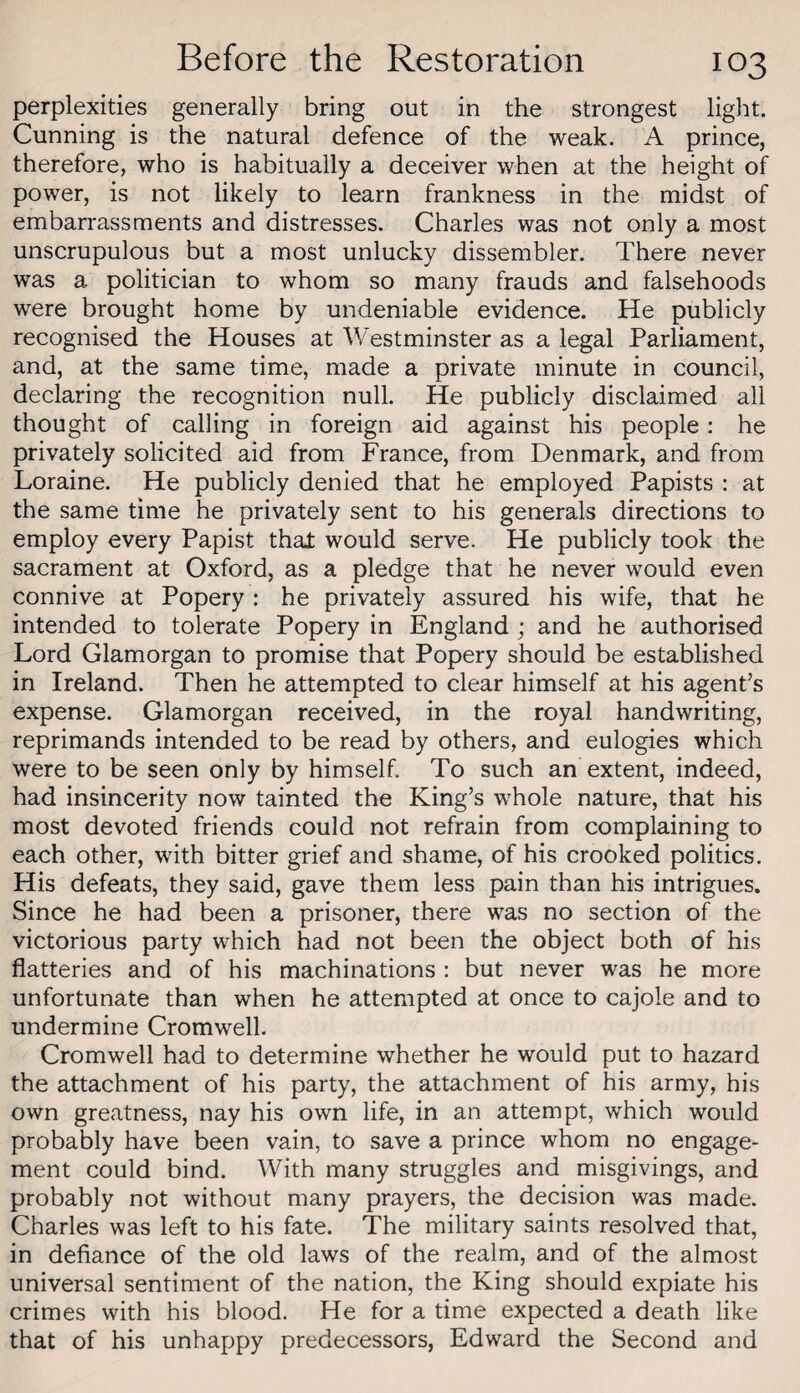 perplexities generally bring out in the strongest light. Cunning is the natural defence of the weak. A prince, therefore, who is habitually a deceiver when at the height of power, is not likely to learn frankness in the midst of embarrassments and distresses. Charles was not only a most unscrupulous but a most unlucky dissembler. There never was a politician to whom so many frauds and falsehoods were brought home by undeniable evidence. He publicly recognised the Houses at Westminster as a legal Parliament, and, at the same time, made a private minute in council, declaring the recognition null. He publicly disclaimed all thought of calling in foreign aid against his people: he privately solicited aid from France, from Denmark, and from Loraine. He publicly denied that he employed Papists : at the same time he privately sent to his generals directions to employ every Papist that would serve. He publicly took the sacrament at Oxford, as a pledge that he never would even connive at Popery : he privately assured his wife, that he intended to tolerate Popery in England ; and he authorised Lord Glamorgan to promise that Popery should be established in Ireland. Then he attempted to clear himself at his agent’s expense. Glamorgan received, in the royal handwriting, reprimands intended to be read by others, and eulogies which were to be seen only by himself. To such an extent, indeed, had insincerity now tainted the King’s whole nature, that his most devoted friends could not refrain from complaining to each other, with bitter grief and shame, of his crooked politics. His defeats, they said, gave them less pain than his intrigues. Since he had been a prisoner, there was no section of the victorious party which had not been the object both of his flatteries and of his machinations : but never was he more unfortunate than when he attempted at once to cajole and to undermine Cromwell. Cromwell had to determine whether he would put to hazard the attachment of his party, the attachment of his army, his own greatness, nay his own life, in an attempt, which would probably have been vain, to save a prince whom no engage¬ ment could bind. With many struggles and misgivings, and probably not without many prayers, the decision was made. Charles was left to his fate. The military saints resolved that, in defiance of the old laws of the realm, and of the almost universal sentiment of the nation, the King should expiate his crimes with his blood. He for a time expected a death like that of his unhappy predecessors, Edward the Second and