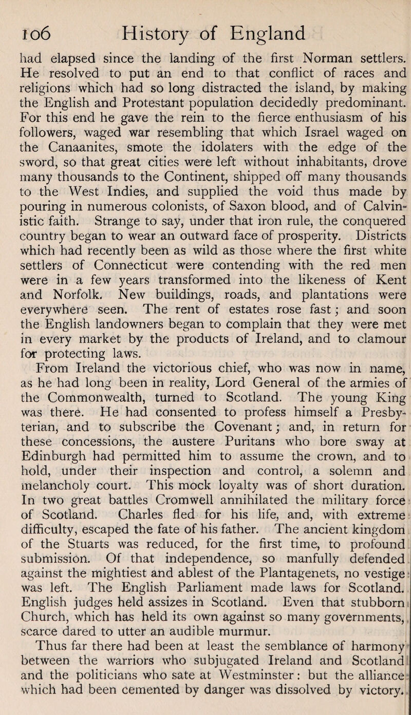 had elapsed since the landing of the first Norman settlers. He resolved to put an end to that conflict of races and religions which had so long distracted the island, by making the English and Protestant population decidedly predominant. For this end he gave the rein to the fierce enthusiasm of his followers, waged war resembling that which Israel waged on the Canaanites, smote the idolaters with the edge of the sword, so that great cities were left without inhabitants, drove many thousands to the Continent, shipped off many thousands to the West Indies, and supplied the void thus made by pouring in numerous colonists, of Saxon blood, and of Calvin- istic faith. Strange to say, under that iron rule, the conquered country began to wear an outward face of prosperity. Districts which had recently been as wild as those where the first white settlers of Connecticut were contending with the red men were in a few years transformed into the likeness of Kent and Norfolk. New buildings, roads, and plantations were everywhere seen. The rent of estates rose fast; and soon the English landowners began to complain that they were met in every market by the products of Ireland, and to clamour for protecting laws. From Ireland the victorious chief, who was now in name, as he had long been in reality, Lord General of the armies of the Commonwealth, turned to Scotland. The young King was there. He had consented to profess himself a Presby¬ terian, and to subscribe the Covenant; and, in return for these concessions, the austere Puritans who bore sway at Edinburgh had permitted him to assume the crown, and to hold, under their inspection and control, a solemn and melancholy court. This mock loyalty was of short duration. In two great battles Cromwell annihilated the military force of Scotland. Charles fled for his life, and, with extreme difficulty, escaped the fate of his father. The ancient kingdom of the Stuarts was reduced, for the first time, to profound submission. Of that independence, so manfully defended against the mightiest and ablest of the Plantagenets, no vestige * was left. The English Parliament made laws for Scotland. English judges held assizes in Scotland. Even that stubborn Church, which has held its own against so many governments, scarce dared to utter an audible murmur. Thus far there had been at least the semblance of harmony between the warriors who subjugated Ireland and Scotland and the politicians who sate at Westminster: but the alliance which had been cemented by danger was dissolved by victory.