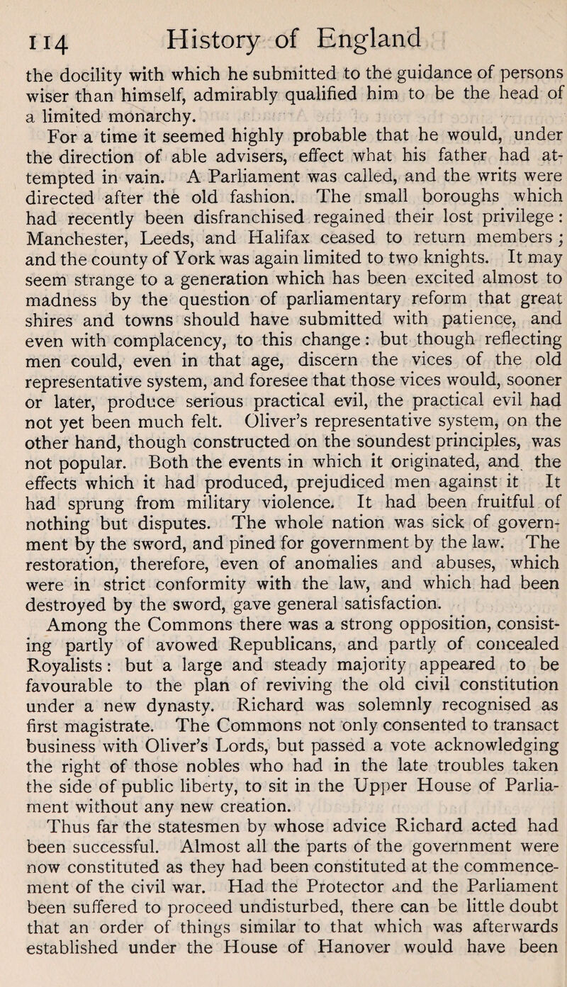 the docility with which he submitted to the guidance of persons wiser than himself, admirably qualified him to be the head of a limited monarchy. For a time it seemed highly probable that he would, under the direction of able advisers, effect what his father had at¬ tempted in vain. A Parliament was called, and the writs were directed after the old fashion. The small boroughs which had recently been disfranchised regained their lost privilege : Manchester, Leeds, and Halifax ceased to return members; and the county of York was again limited to two knights. It may seem strange to a generation which has been excited almost to madness by the question of parliamentary reform that great shires and towns should have submitted with patience, and even with complacency, to this change: but though reflecting men could, even in that age, discern the vices of the old representative system, and foresee that those vices would, sooner or later, produce serious practical evil, the practical evil had not yet been much felt. Oliver’s representative system, on the other hand, though constructed on the soundest principles, was not popular. Both the events in which it originated, and, the effects which it had produced, prejudiced men against it It had sprung from military violence. It had been fruitful of nothing but disputes. The whole nation was sick of govern¬ ment by the sword, and pined for government by the law. The restoration, therefore, even of anomalies and abuses, which were in strict conformity with the law, and which had been destroyed by the sword, gave general satisfaction. Among the Commons there was a strong opposition, consist¬ ing partly of avowed Republicans, and partly of concealed Royalists: but a large and steady majority appeared to be favourable to the plan of reviving the old civil constitution under a new dynasty. Richard was solemnly recognised as first magistrate. The Commons not only consented to transact business with Oliver’s Lords, but passed a vote acknowledging the right of those nobles who had in the late troubles taken the side of public liberty, to sit in the Upper House of Parlia¬ ment without any new creation. Thus far the statesmen by whose advice Richard acted had been successful. Almost all the parts of the government were now constituted as they had been constituted at the commence¬ ment of the civil war. Had the Protector and the Parliament been suffered to proceed undisturbed, there can be little doubt that an order of things similar to that which was afterwards established under the House of Hanover would have been