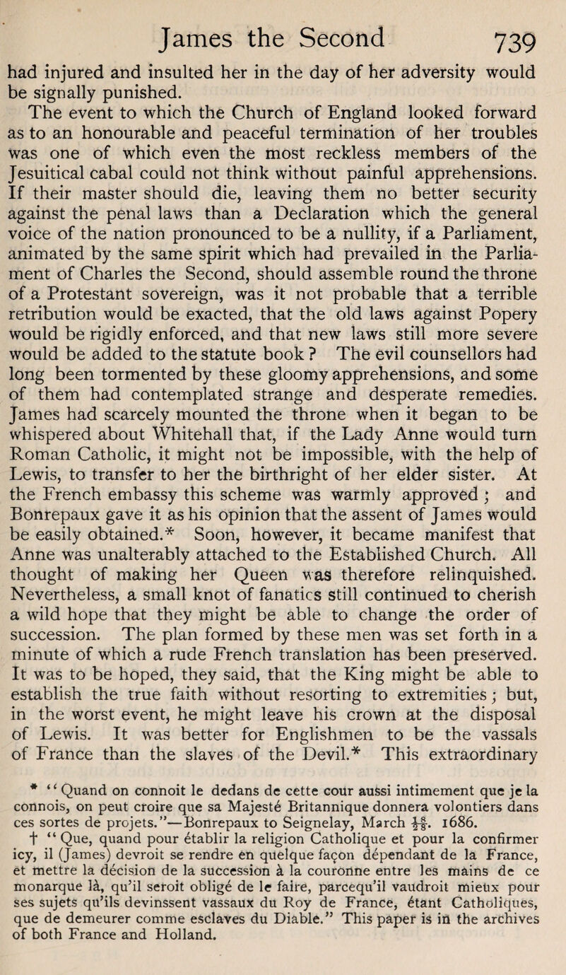 had injured and insulted her in the day of her adversity would be signally punished. The event to which the Church of England looked forward as to an honourable and peaceful termination of her troubles was one of which even the most reckless members of the Jesuitical cabal could not think without painful apprehensions. If their master should die, leaving them no better security against the penal laws than a Declaration which the general voice of the nation pronounced to be a nullity, if a Parliament, animated by the same spirit which had prevailed in the Parlia¬ ment of Charles the Second, should assemble round the throne of a Protestant sovereign, was it not probable that a terrible retribution would be exacted, that the old laws against Popery would be rigidly enforced, and that new laws still more severe would be added to the statute book ? The evil counsellors had long been tormented by these gloomy apprehensions, and some of them had contemplated strange and desperate remedies. James had scarcely mounted the throne when it began to be whispered about Whitehall that, if the Lady Anne would turn Roman Catholic, it might not be impossible, with the help of Lewis, to transfer to her the birthright of her elder sister. At the French embassy this scheme was warmly approved ; and Bonrepaux gave it as his opinion that the assent of James would be easily obtained.* Soon, however, it became manifest that Anne was unalterably attached to the Established Church. All thought of making her Queen was therefore relinquished. Nevertheless, a small knot of fanatics still continued to cherish a wild hope that they might be able to change the order of succession. The plan formed by these men was set forth in a minute of which a rude French translation has been preserved. It was to be hoped, they said, that the King might be able to establish the true faith without resorting to extremities; but, in the worst event, he might leave his crown at the disposal of Lewis. It was better for Englishmen to be the vassals of France than the slaves of the Devil.* This extraordinary * ‘ ‘ Quand on connoit le dedans de cette cour aussi intimement que je la connois, on peut croire que sa Majeste Britannique donnera volontiers dans ces sortes de projets.”—Bonrepaux to Seignelay, March 1686. t “ Que, quand pour etablir la religion Catholique et pour la confirmer icy, il (James) devroit se rendre en quelque fa^on dependant de la France, et mettre la decision de la succession k la couronne entre les mains de ce monarque R, qu’il seroit oblige de le faire, parcequ’il vaudroit mieUx pour ses sujets qu’ils devinssent vassaux du Roy de France, 6tant Catholiques, que de demeurer comme esclaves du Diable.” This paper is in the archives of both France and Holland.