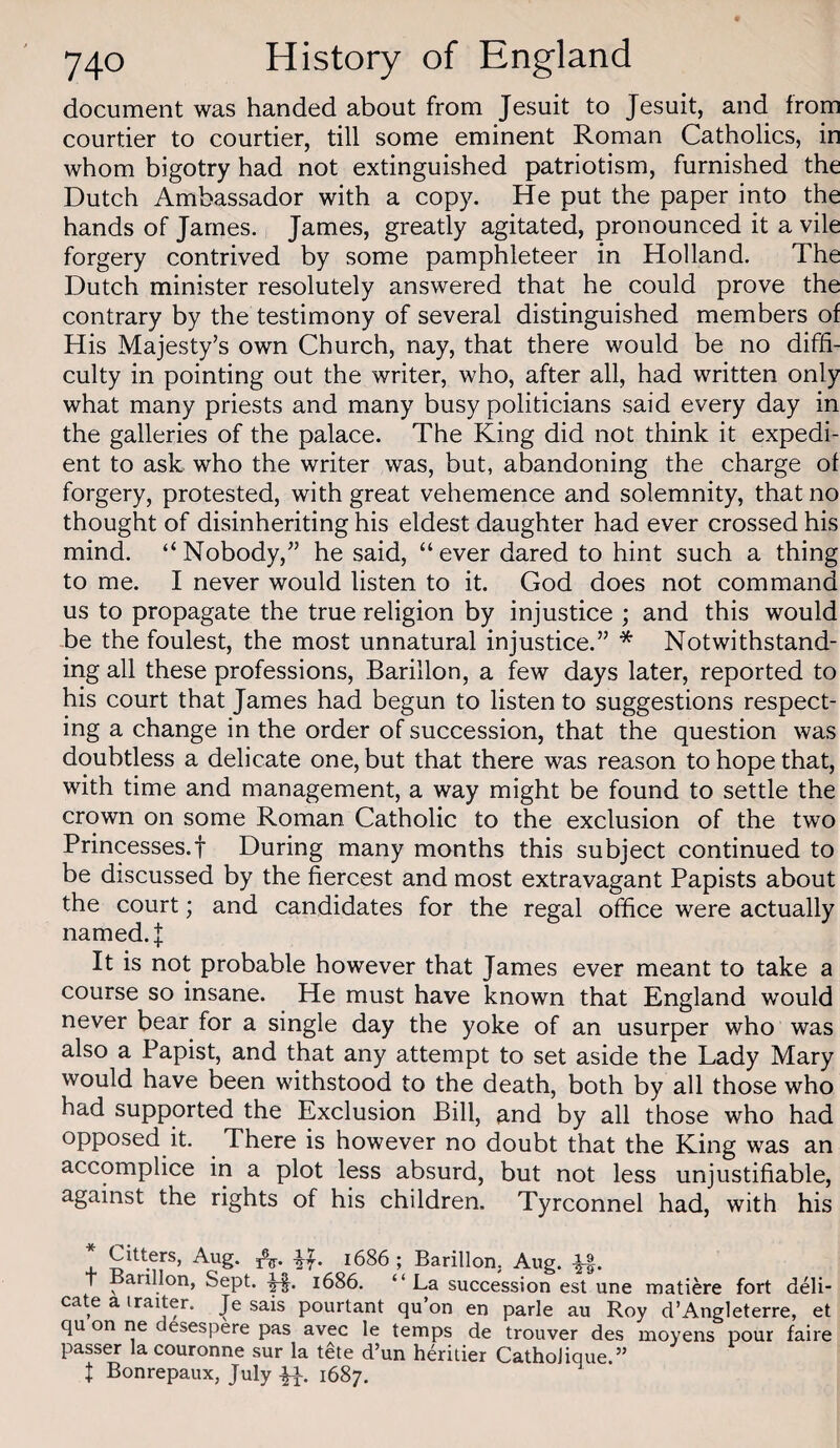document was handed about from Jesuit to Jesuit, and from courtier to courtier, till some eminent Roman Catholics, in whom bigotry had not extinguished patriotism, furnished the Dutch Ambassador with a copy. He put the paper into the hands of James. James, greatly agitated, pronounced it a vile forgery contrived by some pamphleteer in Holland. The Dutch minister resolutely answered that he could prove the contrary by the testimony of several distinguished members of His Majesty’s own Church, nay, that there would be no diffi¬ culty in pointing out the writer, who, after all, had written only what many priests and many busy politicians said every day in the galleries of the palace. The King did not think it expedi¬ ent to ask who the writer was, but, abandoning the charge of forgery, protested, with great vehemence and solemnity, that no thought of disinheriting his eldest daughter had ever crossed his mind. “Nobody,” he said, “ever dared to hint such a thing to me. I never would listen to it. God does not command us to propagate the true religion by injustice ; and this would be the foulest, the most unnatural injustice.” * Notwithstand¬ ing all these professions, Barillon, a few days later, reported to his court that James had begun to listen to suggestions respect¬ ing a change in the order of succession, that the question was doubtless a delicate one, but that there was reason to hope that, with time and management, a way might be found to settle the crown on some Roman Catholic to the exclusion of the two Princesses.! During many months this subject continued to be discussed by the fiercest and most extravagant Papists about the court; and candidates for the regal office were actually named.! It is not probable however that James ever meant to take a course so insane. He must have known that England would never bear for a single day the yoke of an usurper who was also a Papist, and that any attempt to set aside the Lady Mary would have been withstood to the death, both by all those who had supported the Exclusion Bill, and by all those who had opposed it. There is however no doubt that the King was an accomplice in a plot less absurd, but not less unjustifiable, against the rights of his children. Tyrconnel had, with his 4- re* ^7’ 1686 ; Barillon. Aug. -^1. t Barillon, Sept. i686. “La succession est une matiere fort deli¬ cate a iraiter. Je sais pourtant qu on en parle au Roy d’Angleterre, et qu on ne desespere pas avec le temps de trouver des moyens pour faire passer la couronne sur la tete d’un heritier CathoJique.” I Bonrepaux, July 1687.