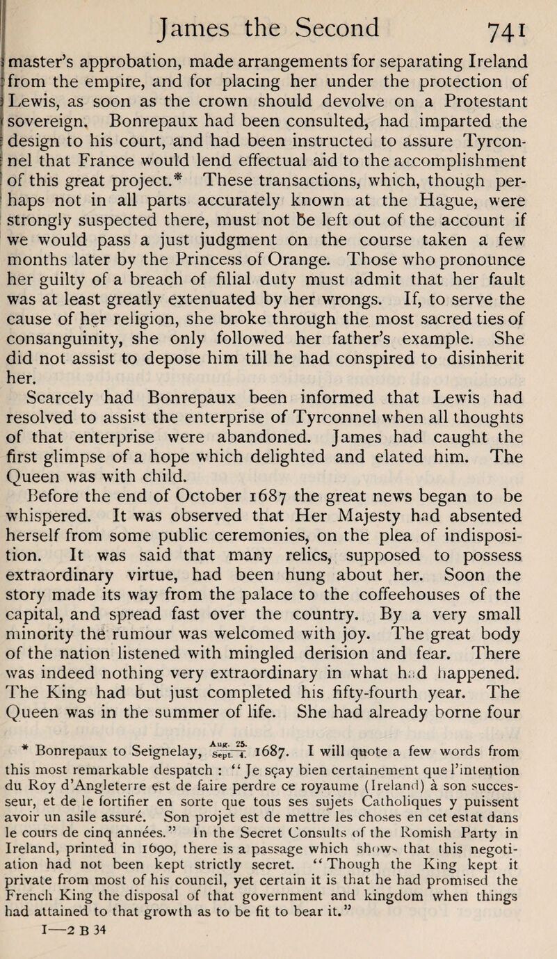 master’s approbation, made arrangements for separating Ireland from the empire, and for placing her under the protection of Lewis, as soon as the crown should devolve on a Protestant sovereign. Bonrepaux had been consulted, had imparted the [ design to his court, and had been instructed to assure Tyrcon- I nel that France would lend effectual aid to the accomplishment [ of this great project.^ These transactions, which, though per- ' haps not in all parts accurately known at the Hague, were strongly suspected there, must not be left out of the account if we would pass a just judgment on the course taken a few months later by the Princess of Orange. Those who pronounce her guilty of a breach of filial duty must admit that her fault was at least greatly extenuated by her wrongs. If, to serve the cause of her religion, she broke through the most sacred ties of consanguinity, she only followed her father’s example. She did not assist to depose him till he had conspired to disinherit her. Scarcely had Bonrepaux been informed that Lewis had resolved to assist the enterprise of Tyrconnel when all thoughts of that enterprise were abandoned. James had caught the first glimpse of a hope which delighted and elated him. The Queen was with child. Before the end of October 1687 the great news began to be w'hispered. It was observed that Her Majesty had absented herself from some public ceremonies, on the plea of indisposi¬ tion. It was said that many relics, supposed to possess extraordinary virtue, had been hung about her. Soon the story made its way from the palace to the coffeehouses of the capital, and spread fast over the country. By a very small minority the rumour was welcomed with joy. The great body of the nation listened with mingled derision and fear. There was indeed nothing very extraordinary in what h.sd liappened. The King had but just completed his fifty-fourth year. The Queen was in the summer of life. She had already borne four * Bonrepaux to Seignelay, sefrr’ 1687. I will quote a few words from this most remarkable despatch : “ Je s^ay bien certainement que I’intention du Roy d’Angleterre est de faire perdre ce royaume (Ireland) a son succes- seur, et de le fortifier en sorte que tous ses sujets Catholiques y pui^sent avoir un asile assure. Son projet est de mettre les choses en cet est at dans le cours de cinq annees. ” In the Secret Consults of the Romish Party in Ireland, printed in 1690, there is a passage which sh()W> that this negoti¬ ation had not been kept strictly secret. “Though the King kept it private from most of his council, yet certain it is that he had promised the French King the disposal of that government and kingdom when things had attained to that growth as to be fit to bear it.” I—2 B 34