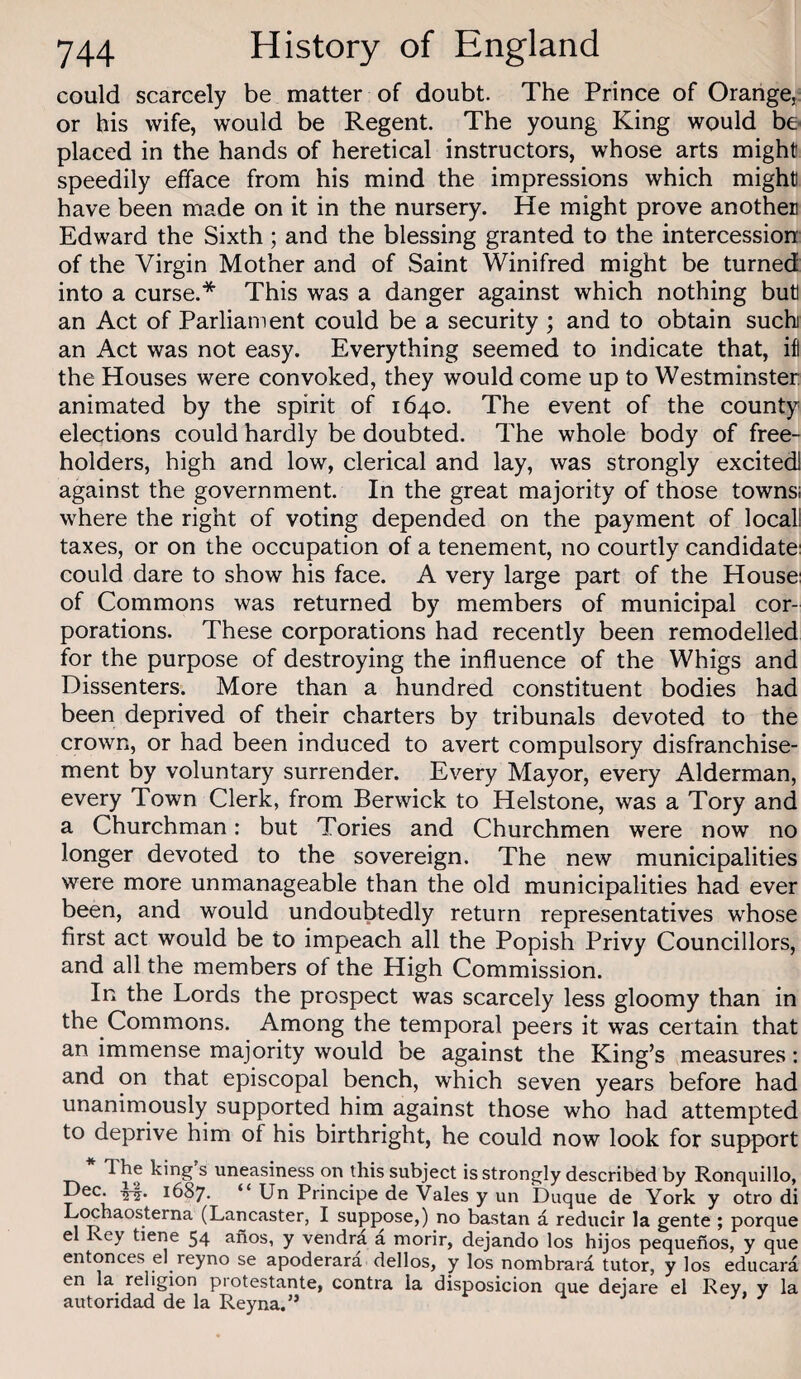 could scarcely be matter of doubt. The Prince of Orange, or his wife, would be Regent. The young King would be placed in the hands of heretical instructors, whose arts might speedily efface from his mind the impressions which might have been made on it in the nursery. He might prove another Edward the Sixth; and the blessing granted to the intercession of the Virgin Mother and of Saint Winifred might be turned into a curse.* This was a danger against which nothing but an Act of Parliament could be a security ; and to obtain suchi an Act was not easy. Everything seemed to indicate that, ifl the Houses were convoked, they would come up to Westminster animated by the spirit of 1640. The event of the county elections could hardly be doubted. The whole body of free¬ holders, high and low, clerical and lay, was strongly excited! against the government. In the great majority of those towns; where the right of voting depended on the payment of locall taxes, or on the occupation of a tenement, no courtly candidate: could dare to show his face. A very large part of the House: of Commons was returned by members of municipal cor¬ porations. These corporations had recently been remodelled for the purpose of destroying the influence of the Whigs and Dissenters. More than a hundred constituent bodies had been deprived of their charters by tribunals devoted to the crown, or had been induced to avert compulsory disfranchise¬ ment by voluntary surrender. Every Mayor, every Alderman, every Town Clerk, from Berwick to Helstone, was a Tory and a Churchman: but Tories and Churchmen were now no longer devoted to the sovereign. The new municipalities were more unmanageable than the old municipalities had ever been, and would undoubtedly return representatives whose first act would be to impeach all the Popish Privy Councillors, and all the members of the High Commission. In the Lords the prospect was scarcely less gloomy than in the Commons. Among the temporal peers it was certain that an immense majority would be against the King’s measures: and on that episcopal bench, which seven years before had unanimously supported him against those who had attempted to deprive him of his birthright, he could now look for support The king s uneasiness on this subject is strongly described by Ronquillo, Dec. -5-^. 1687. “ Utt Principe de Vales y un Duque de York y otro di Lcxhaosterna (Lancaster, I suppose,) no bastan a reducir la gente ; porque el Rey tiene 54 anos, y vendra a morir, dejando los hijos pequenos, y que entonces el reyno se apoderara dellos, y los nombrara tutor, y los educara 6n la religion piotestante, contra la disposicion que deiare el Rey, y la autoridad de la Reyna.” J J'