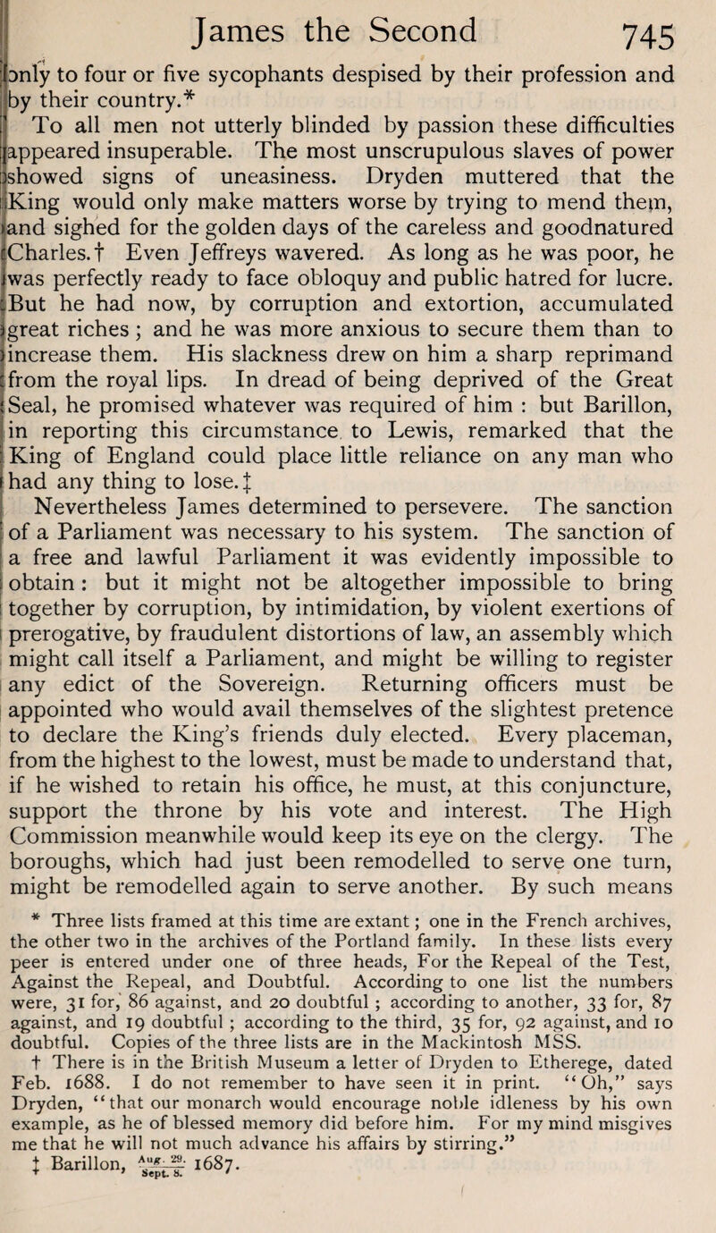 Dnly to four or five sycophants despised by their profession and by their country.* To all men not utterly blinded by passion these difficulties appeared insuperable. The most unscrupulous slaves of power showed signs of uneasiness. Dryden muttered that the King would only make matters worse by trying to mend the;n, and sighed for the golden days of the careless and goodnatured Charles.! Even Jeffreys wavered. As long as he was poor, he was perfectly ready to face obloquy and public hatred for lucre. But he had now, by corruption and extortion, accumulated great riches; and he was more anxious to secure them than to increase them. His slackness drew on him a sharp reprimand from the royal lips. In dread of being deprived of the Great Seal, he promised whatever was required of him : but Barillon, in reporting this circumstance to Lewis, remarked that the King of England could place little reliance on any man who had any thing to lose.| Nevertheless James determined to persevere. The sanction of a Parliament was necessary to his system. The sanction of a free and lawful Parliament it was evidently impossible to obtain: but it might not be altogether impossible to bring i together by corruption, by intimidation, by violent exertions of 1 prerogative, by fraudulent distortions of law, an assembly which might call itself a Parliament, and might be willing to register I any edict of the Sovereign. Returning officers must be appointed who would avail themselves of the slightest pretence to declare the King’s friends duly elected. Every placeman, from the highest to the lowest, must be made to understand that, if he wished to retain his office, he must, at this conjuncture, support the throne by his vote and interest. The High Commission meanwhile would keep its eye on the clergy. The boroughs, which had just been remodelled to serve one turn, might be remodelled again to serve another. By such means * Three lists framed at this time are extant; one in the French archives, the other two in the archives of the Portland family. In these lists every peer is entered under one of three heads. For the Repeal of the Test, Against the Repeal, and Doubtful. According to one list the numbers were, 31 for, 86 against, and 20 doubtful ; according to another, 33 for, 87 against, and 19 doubtful ; according to the third, 35 for, 92 against, and 10 doubtful. Copies of the three lists are in the Mackintosh MSS. t There is in the British Museum a letter of Dryden to Etherege, dated Feb. 1688. I do not remember to have seen it in print. “Oh,” says Dryden, “ that our monarch would encourage noble idleness by his own example, as he of blessed memory did before him. For my mind misgives me that he will not much advance his affairs by stirring.” t Barillon, 1687.