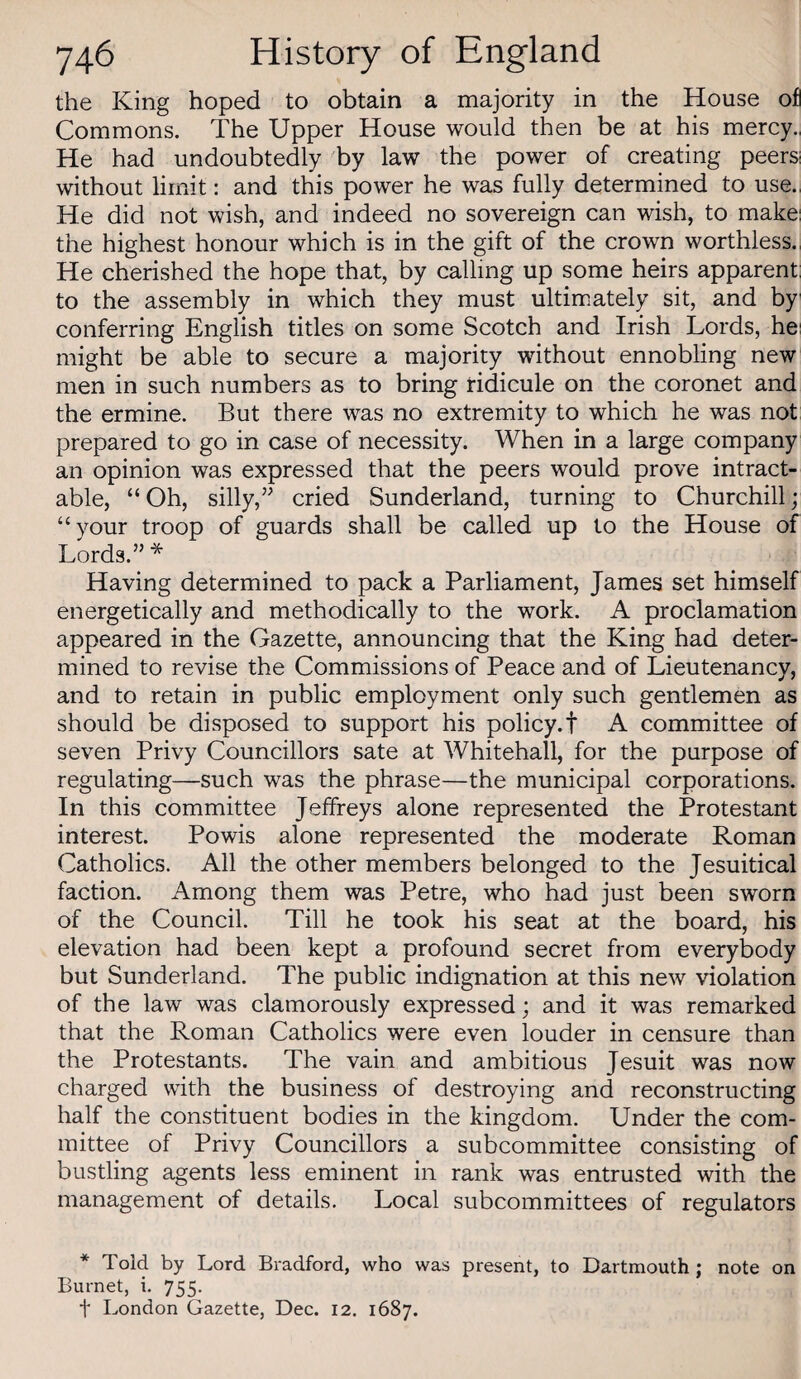 the King hoped to obtain a majority in the House of Commons. The Upper House would then be at his mercy., He had undoubtedly by law the power of creating peers! without limit: and this power he was fully determined to use., He did not wish, and indeed no sovereign can wish, to make: the highest honour which is in the gift of the crown worthless., He cherished the hope that, by calling up some heirs apparent; to the assembly in which they must ultimately sit, and by conferring English titles on some Scotch and Irish Lords, he: might be able to secure a majority without ennobling new men in such numbers as to bring ridicule on the coronet and the ermine. But there was no extremity to which he was not prepared to go in case of necessity. When in a large company an opinion was expressed that the peers would prove intract¬ able, “ Oh, silly,” cried Sunderland, turning to Churchill; “your troop of guards shall be called up to the House of Lords.” * Having determined to pack a Parliament, James set himself energetically and methodically to the work. A proclamation appeared in the Gazette, announcing that the King had deter¬ mined to revise the Commissions of Peace and of Lieutenancy, and to retain in public employment only such gentlemen as should be disposed to support his policy.! A committee of seven Privy Councillors sate at Whitehall, for the purpose of regulating—such was the phrase—the municipal corporations. In this committee Jeffreys alone represented the Protestant interest. Powis alone represented the moderate Roman Catholics. All the other members belonged to the Jesuitical faction. Among them was Petre, who had just been sworn of the Council. Till he took his seat at the board, his elevation had been kept a profound secret from everybody but Sunderland. The public indignation at this new violation of the law was clamorously expressed; and it was remarked that the Roman Catholics were even louder in censure than the Protestants. The vain and ambitious Jesuit was now charged with the business of destroying and reconstructing half the constituent bodies in the kingdom. Under the com¬ mittee of Privy Councillors a subcommittee consisting of bustling agents less eminent in rank was entrusted with the management of details. Local subcommittees of regulators * Told by Lord Bradford, who was present, to Dartmouth ; note on Burnet, i. 755. t London Gazette, Dec. 12. 1687.