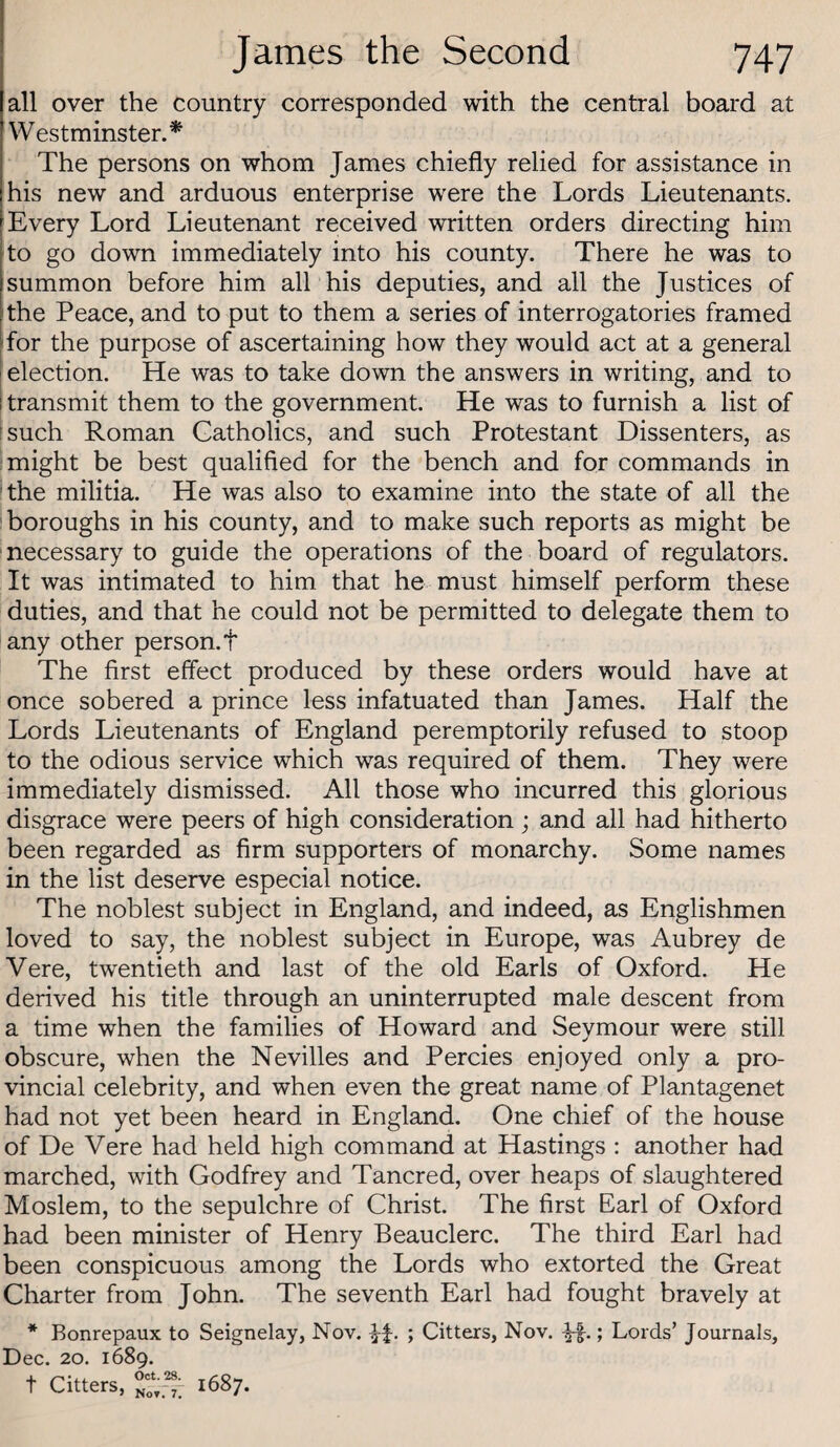 all over the country corresponded with the central board at Westminster.* The persons on whom James chiefly relied for assistance in his new and arduous enterprise were the Lords Lieutenants. Every Lord Lieutenant received written orders directing him to go down immediately into his county. There he was to summon before him all his deputies, and all the Justices of the Peace, and to put to them a series of interrogatories framed for the purpose of ascertaining how they would act at a general ! election. He was to take down the answers in writing, and to i transmit them to the government. He was to furnish a list of [such Roman Catholics, and such Protestant Dissenters, as might be best qualified for the bench and for commands in the militia. He was also to examine into the state of all the boroughs in his county, and to make such reports as might be necessary to guide the operations of the board of regulators. It was intimated to him that he must himself perform these duties, and that he could not be permitted to delegate them to any other person, t The first effect produced by these orders would have at once sobered a prince less infatuated than James. Half the Lords Lieutenants of England peremptorily refused to stoop to the odious service which was required of them. They were immediately dismissed. All those who incurred this glorious disgrace were peers of high consideration ; and all had hitherto been regarded as firm supporters of monarchy. Some names in the list deserve especial notice. The noblest subject in England, and indeed, as Englishmen loved to say, the noblest subject in Europe, was Aubrey de Vere, twentieth and last of the old Earls of Oxford. He derived his title through an uninterrupted male descent from a time when the families of Howard and Seymour were still obscure, when the Nevilles and Percies enjoyed only a pro¬ vincial celebrity, and when even the great name of Plantagenet had not yet been heard in England. One chief of the house of De Vere had held high command at Hastings : another had marched, with Godfrey and Tancred, over heaps of slaughtered Moslem, to the sepulchre of Christ. The first Earl of Oxford had been minister of Henry Beauclerc. The third Earl had been conspicuous among the Lords who extorted the Great Charter from John. The seventh Earl had fought bravely at * Bonrepaux to Seignelay, Nov. » Citters, Nov. ; Lords’ Journals, Dec. 20. 1689. t Citters, 1687.