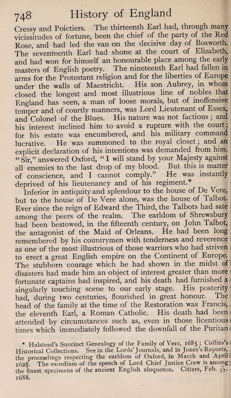 Cressy and Poictiers. The thirteenth Earl had, through many vicissitudes of fortune, been the chief of the party of the Red Rose, and had led the van on the decisive day of Bosworth. The seventeenth Earl had shone at the court of Elizabeth, and had won for himself an honourable place among the early masters of English poetry. The nineteenth Earl had fallen in arms for the Protestant religion and for the liberties of Europe under the walls of Maestricht. His son Aubrey, in whom closed the longest and most illustrious line of nobles that England has seen, a man of loose morals, but of inoffensive temper and of courtly manners, was Lord Lieutenant of Essex, and Colonel of the Blues. His nature was not factious; and his interest inclined him to avoid a rupture^ with the court; for his estate was encumbered, and his military command lucrative. He was summoned to the royal closet, and an explicit declaration of his intentions was demanded from him. “Sir,” answered Oxford, “ I will stand by your Majesty against all enemies to the last drop of my blood. But this is matter of conscience, and I cannot comply.” He was instantly deprived of his lieutenancy and of his regiment.* Inferior in antiquity and splendour to the house of De Vere, but to the house of De Vere alone, was the house of Talbot. Ever since the reign of Edward the Third, the Talbots had sate among the peers of the realm. The earldom of Shrewsbury had been bestowed, in the fifteenth century, on John Talbot, the antagonist of the Maid of Orleans. He had been long remembered by his countrymen with tenderness and reverence as one of the most illustrious of those warriors who had striven to erect a great English empire on the Continent of Europe. The stubborn courage which he had shown in the midst of disasters had made him an object of interest greater than more fortunate captains had inspired, and his death had furnished a singularly touching scene to our early stage. His posterity had, during two centuries, flourished in great honour. The head of the family at the time of the Restoration was Francis, the eleventh Earl, a Roman Catholic. His death had been attended by circumstances such as, even in those licentious times which immediately followed the downfall of the Puritan * Halstead’s Succinct Genealogy of the Family of Vere, 1685 ; Collins’s Historical Collections. See in the Lords’Journals, and in Jones’s Reports, the proceedings respecting the earldom of Oxford, in March and April 162^. The exordium of the speech of Lord Chief Justice Crew is among the finest specimens of the ancient English eloquence. Citters, Feb. A- 1688.