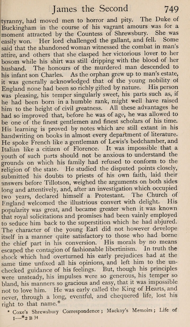 ityranny, had moved men to horror and pity. The Duke of ! Buckingham in the course of his vagrant amours was for a I moment attracted by the Countess of Shrewsbury. She was easily won. Her lord challenged the gallant, and fell. Some said that the abandoned woman witnessed the combat in man’s attire, and others that she clasped her victorious lover to her bosom while his shirt was still dripping with the blood of her husband. The honours of the murdered man descended to his infant son Charles. As the orphan grew up to man s estate, it was generally acknowledged that of the young nobility of England none had been so richly gifted by nature. His person was pleasing, his temper singularly sweet, his parts such as, if he had been born in a humble rank, might well have raised him to the height of civil greatness. All these advantages he had so improved that, before he was of age, he was allowed to be one of the finest gentlemen and finest scholars of his time. His learning is proved by notes which are still extant in his handwriting on books in almost every department of literature. He spoke French like a gentleman of Lewis’s bedchamber, and Italian like a citizen of Florence. It was impossible that a youth of such parts should not be anxious to understand the grounds on which his family had refused to conform to the religion of the state. He studied the disputed points closely, submitted his doubts to priests of his own faith, laid their answers before Tillotson, weighed the arguments on both sides long and attentively, and, after an investigation which occupied two years, declared himself a Protestant. 1 he Church of England welcomed the illustrious convert with delight. His popularity was great, and became greater when it was known that royal solicitations and promises had been vainly employed to seduce him back to the superstition which he had abjured. The character of the young Earl did not however develope itself in a manner quite satisfactory to those who had borne the chief part in his conversion. His morals by no means escaped the contagion of fashionable libertinism. In truth the shock which had overturned his early prejudices had at the same time unfixed all his opinions, and left him to the un¬ checked guidance of his feelings. But, though his principles were unsteady, his impulses were so generous, his temper so bland, his manners so gracious and easy, that it was impossible not to love him. He was early called the King of Hearts, and never, through a long, eventful, and chequered life, lost his right to that name.* * Coxe’s Shrewsbury Correspondence; Mackay’s Memoirs; Life of I—*2 B 34