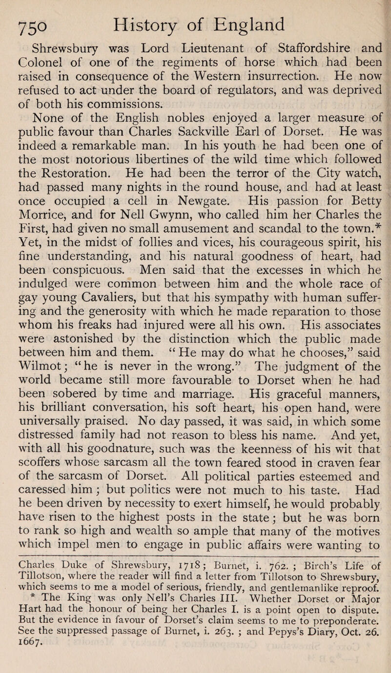 Shrewsbury was Lord Lieutenant of Staffordshire and Colonel of one of the regiments of horse which had been raised in consequence of the Western insurrection. He now refused to act under the board of regulators, and was deprived of both his commissions. None of the English nobles enjoyed a larger measure of public favour than Charles Sackville Earl of Dorset. He was indeed a remarkable man. In his youth he had been one of the most notorious libertines of the wild time which followed the Restoration. He had been the terror of the City watch, had passed many nights in the round house, and had at least once occupied a cell in Newgate. His passion for Betty Morrice, and for Nell Gwynn, who called him her Charles the First, had given no small amusement and scandal to the town.* * Yet, in the midst of follies and vices, his courageous spirit, his fine understanding, and his natural goodness of heart, had been conspicuous. Men said that the excesses in which he indulged were common between him and the whole race of gay young Cavaliers, but that his sympathy with human suffer¬ ing and the generosity with which he made reparation to those whom his freaks had injured were all his own. His associates were astonished by the distinction which the public made between him and them. “ He may do what he chooses,” said Wilmot; “ he is never in the wrong.” The judgment of the world became still more favourable to Dorset when he had been sobered by time and marriage. His graceful manners, his brilliant conversation, his soft heart, his open hand, were universally praised. No day passed, it was said, in which some distressed family had not reason to bless his name. And yet, with all his goodnature, such was the keenness of his wit that scoffers whose sarcasm all the town feared stood in craven fear of the sarcasm of Dorset. All political parties esteemed and caressed him; but politics were not much to his taste. Had he been driven by necessity to exert himself, he would probably have risen to the highest posts in the state; but he was born to rank so high and wealth so ample that many of the motives which impel men to engage in public affairs were wanting to Charles Duke of Shrewsbury, 1718; Burnet, i. 762. ; Birch’s Life of Tillotson, where the reader will find a letter from Tillotson to Shrewsbury, which seems to me a model of serious, friendly, and gentlemanlike reproof. * The King was only Nell’s Charles III. Whether Dorset or Major Hart had the honour of being her Charles I. is a point open to dispute. But the evidence in favour of Dorset’s claim seems to me to preponderate. See the suppressed passage of Burnet, i. 263. ; and Pepys’s Diary, Oct. 26. 1667.