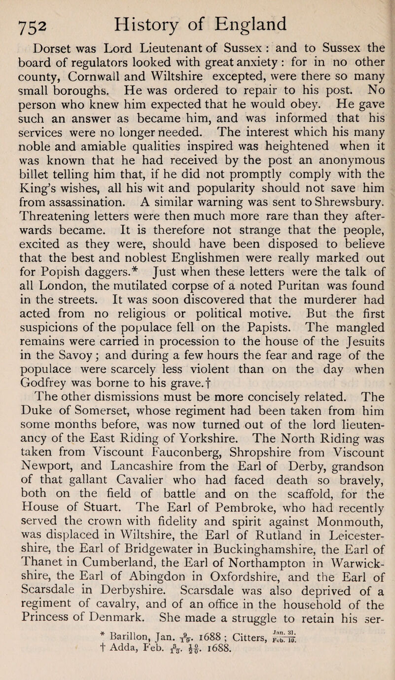 Dorset was Lord Lieutenant of Sussex : and to Sussex the board of regulators looked with great anxiety ; for in no other county, Cornwall and Wiltshire excepted, were there so many small boroughs. He was ordered to repair to his post. No person who knew him expected that he would obey. He gave such an answer as became him, and was informed that his services were no longer needed. The interest which his many noble and amiable qualities inspired was heightened when it was known that he had received by the post an anonymous billet telling him that, if he did not promptly comply with the King’s wishes, all his wit and popularity should not save him from assassination. A similar warning was sent to Shrewsbury. Threatening letters were then much more rare than they after¬ wards became. It is therefore not strange that the people, excited as they were, should have been disposed to believe that the best and noblest Englishmen were really marked out for Popish daggers.* Just when these letters were the talk of all London, the mutilated corpse of a noted Puritan was found in the streets. It was soon discovered that the murderer had acted from no religious or political motive. But the first suspicions of the populace fell on the Papists. The mangled remains were carried in procession to the house of the Jesuits in the Savoy; and during a few hours the fear and rage of the populace were scarcely less violent than on the day when Godfrey was borne to his grave.! The other dismissions must be more concisely related. The Duke of Somerset, whose regiment had been taken from him some months before, was now turned out of the lord lieuten¬ ancy of the East Riding of Yorkshire. The North Riding was taken from Viscount Fauconberg, Shropshire from Viscount Newport, and Lancashire from the Earl of Derby, grandson of that gallant Cavalier who had faced death so bravely, both on the field of battle and on the scaffold, for the House of Stuart. The Earl of Pembroke, who had recently served the crown with fidelity and spirit against Monmouth, was displaced in Wiltshire, the Earl of Rutland in Leicester¬ shire, the Earl of Bridgewater in Buckinghamshire, the Earl of Thanet in Cumberland, the Earl of Northampton in Warwick¬ shire, the Earl of Abingdon in Oxfordshire, and the Earl of Scarsdale in Derbyshire. Scarsdale was also deprived of a regiment of cavalry, and of an office in the household of the Princess of Denmark. She made a struggle to retain his ser- * Barillon, Jan. 1688 ; Citters, t Adda, Feb. 168^
