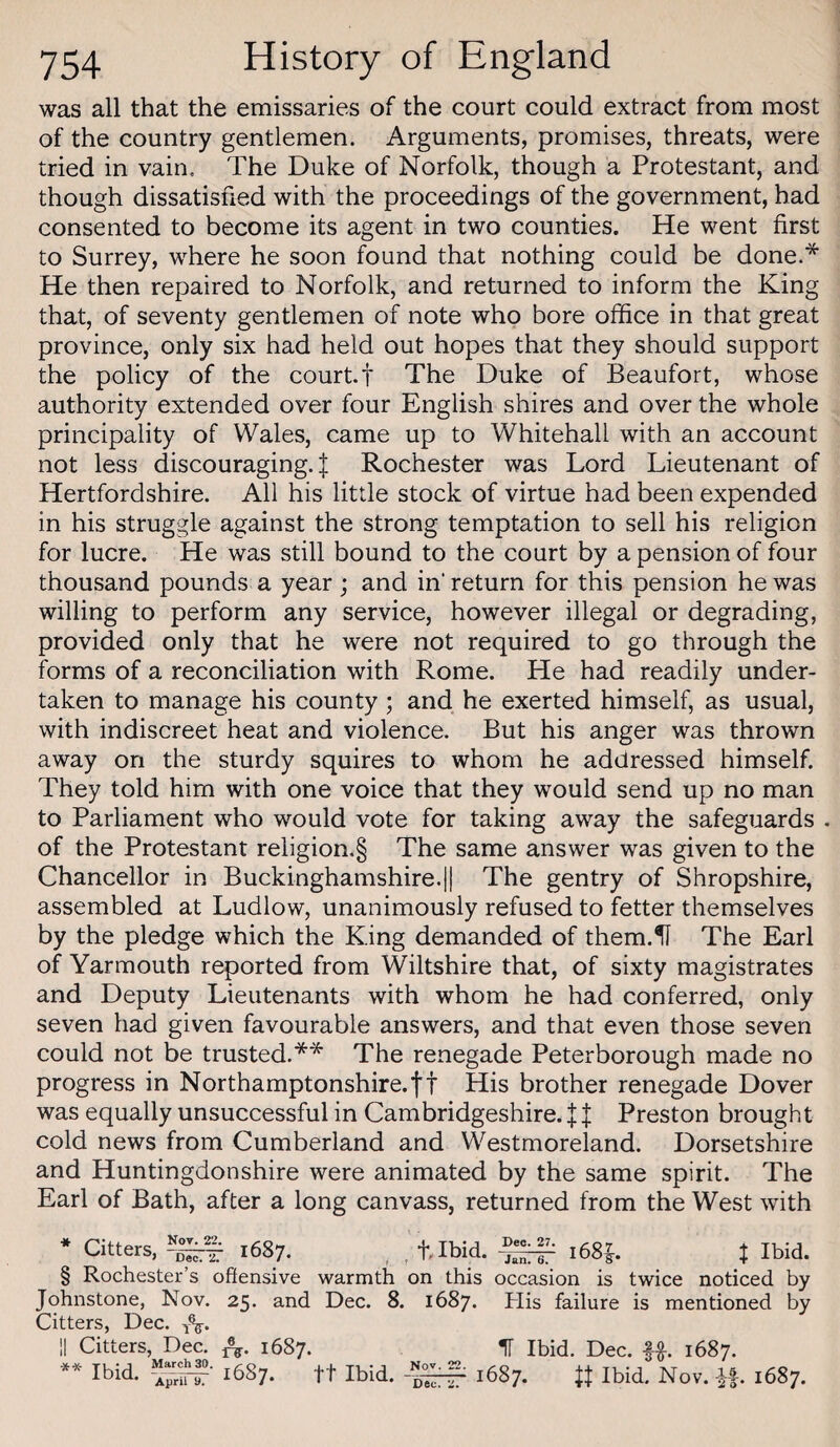 was all that the emissaries of the court could extract from most of the country gentlemen. Arguments, promises, threats, were tried in vain. The Duke of Norfolk, though a Protestant, and though dissatisfied with the proceedings of the government, had consented to become its agent in two counties. He went first to Surrey, where he soon found that nothing could be done.* He then repaired to Norfolk, and returned to inform the King that, of seventy gentlemen of note who bore office in that great province, only six had held out hopes that they should support the policy of the court.t The Duke of Beaufort, whose authority extended over four English shires and over the whole principality of Wales, came up to Whitehall with an account not less discouraging. I Rochester was Lord Lieutenant of Hertfordshire. All his little stock of virtue had been expended in his struggle against the strong temptation to sell his religion for lucre. He was still bound to the court by a pension of four thousand pounds a year; and in’ return for this pension he was willing to perform any service, however illegal or degrading, provided only that he were not required to go through the forms of a reconciliation with Rome. He had readily under¬ taken to manage his county; and he exerted himself, as usual, with indiscreet heat and violence. But his anger was thrown away on the sturdy squires to whom he addressed himself. They told him with one voice that they would send up no man to Parliament who would vote for taking away the safeguards . of the Protestant religion.§ The same answer was given to the Chancellor in Buckinghamshire.|1 The gentry of Shropshire, assembled at Ludlow, unanimously refused to fetter themselves by the pledge which the King demanded of them.U The Earl of Yarmouth reported from Wiltshire that, of sixty magistrates and Deputy Lieutenants with whom he had conferred, only seven had given favourable answers, and that even those seven could not be trusted.** The renegade Peterborough made no progress in Northamptonshire.ft His brother renegade Dover was equally unsuccessful in Cambridgeshire, f f Preston brought cold news from Cumberland and Westmoreland. Dorsetshire and Huntingdonshire were animated by the same spirit. The Earl of Bath, after a long canvass, returned from the West with Not. 22. Dec. 2. * Citters, f Ibid. § Rochester’s offensive warmth on this occasion is twice noticed by Johnstone, Nov. 25. and Dec. 8. 1687. His failure is mentioned by Citters, Dec. IT Ibid, Dec. 1687.
