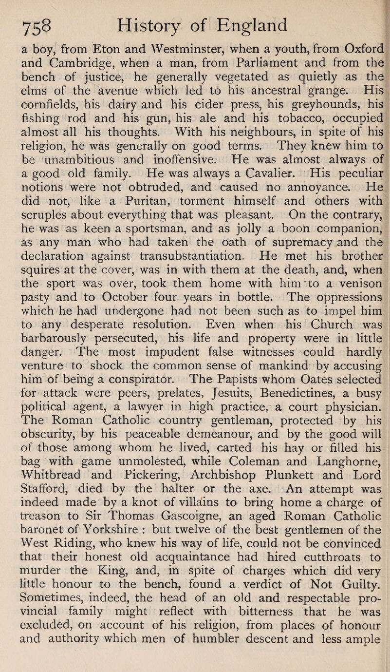a boy, from Eton and Westminster, when a youth, from Oxford and Cambridge, when a man, from Parliament and from the bench of justice, he generally vegetated as quietly as the elms of the avenue which led to his ancestral grange. His cornfields, his dairy and his cider press, his greyhounds, his fishing rod and his gun, his ale and his tobacco, occupied almost all his thoughts. With his neighbours, in spite of his religion, he was generally on good terms. They knew him to be unambitious and inoffensive. He was almost always of a good old family. He was always a Cavalier. His peculiar notions were not obtruded, and caused no annoyance. He did not, like a Puritan, torment himself and others with scruples about everything that was pleasant. On the contrary, he was as keen a sportsman, and as jolly a boon companion, as any man who had taken the oath of supremacy and the declaration against transubstantiation. He met his brother squires at the cover, was in with them at the death, and, when the sport was over, took them home with him'to a venison pasty and to October four years in bottle. The oppressions which he had undergone had not been such as to impel him to any desperate resolution. Even when his Church was barbarously persecuted, his life and property were in little danger. The most impudent false witnesses could hardly venture to shock the common sense of mankind by accusing him of being a conspirator. The Papists whom Oates selected for attack were peers, prelates, Jesuits, Benedictines, a busy political agent, a lawyer in high practice, a court physician. The Roman Catholic country gentleman, protected by his obscurity, by his peaceable demeanour, and by the good will of those among whom he lived, carted his hay or filled his bag with game unmolested, while Coleman and Langhorne, Whitbread and Pickering, Archbishop Plunkett and Lord Stafford, died by the halter or the axe. An attempt was indeed made by a knot of vilHins to bring home a charge of treason to Sir Thomas Gascoigne, an aged Roman Catholic baronet of Yorkshire : but twelve of the best gentlemen of the West Riding, who knew his way of life, could not be convinced that their honest old acquaintance had hired cutthroats to murder the King, and, in spite of charges which did very little honour to the bench, found a verdict of Not Guilty. Sometimes, indeed, the head of an old and respectable pro¬ vincial family might reflect with bitterness that he was excluded, on account of his religion, from places of honour and authority which men of humbler descent and less ample