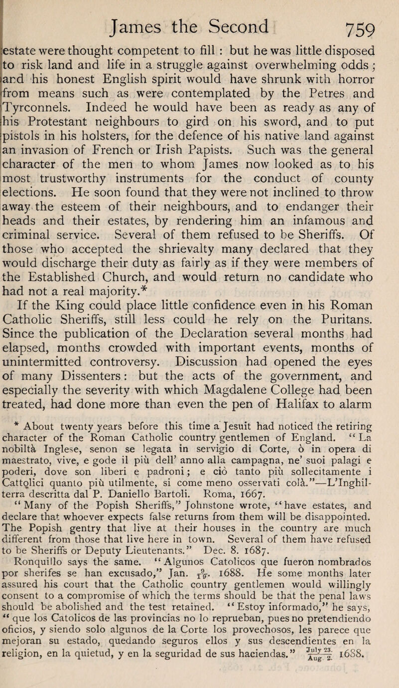 I James the Second 759 Estate were thought competent to fill : but he was little disposed Ito risk land and life in a struggle against overwhelming odds ; and his honest English spirit would have shrunk with horror from means such as were contemplated by the Petres and Tyrconnels. Indeed he would have been as ready as any of his Protestant neighbours to gird on his sword, and to put pistols in his holsters, for the defence of his native land against an invasion of French or Irish Papists. Such was the general character of the men to whom James now looked as to his most trustworthy instruments for the conduct of county elections. He soon found that they were not inclined to throw away, the esteem of their neighbours, and to endanger their heads and their estates, by rendering him an infamous and criminal service. Several of them refused to be Sheriffs. Of those who accepted the shrievalty many declared that they would discharge their duty as fairly as if they were members of the Established Church, and would return no candidate who had not a real majority.* If the King could place little confidence even in his Roman Catholic Sheriffs, still less could he rely on the Puritans. Since the publication of the Declaration several months had elapsed, months crowded with important events, months of unintermitted controversy. Discussion had opened the eyes of many Dissenters: but the acts of the government, and especially the severity with which Magdalene College had been treated, had done more than even the pen of Halifax to alarm * About twenty years before this time a Jesuit had noticed the retiring character of the Roman Catholic country gentlemen of England. ‘‘La nobiltk Inglese, senon se legata in servigio di Corte, 6 in opera di maestrato, vive, e gode il piu dell’ anno alia campagna, ne’ suoi palagi e poderi, dove son liberi e padroni; e cio tanto pin sollecitamente i Catt^lici quanto piu utilmente, si come meno osservati col^.”—L’lnghil- terra descritta dal P. Daniello Bartoli. Roma, 1667. “Many of the Popish Sheriffs,” Johnstone wrote, “have estates, and declare that whoever expects false returns from them will be disappointed. The Popish gentry that live at their houses in the country are much different from those that live here in town. Several of them have refused to be Sheriffs or Deputy Lieutenants.” Dec. 8. 1687. Ronquillo says the same. “Algunos Catolicos que fueron nombrados por sherifes se han excusado,” Jan. 1688. He some months later assured his court that the Catholic country gentlemen would willingly consent to a compromise of which the terms should be that the penal laws should be abolished and the test retained. “ Estoy informado,” he says, “ que los Catolicos de las provincias no lo reprueban, pues no pretendiendo oficios, y siendo solo algunos de la Corte los provechosos, les parece que mejoran su estado, quedando seguros ellos y sus descendientes en la religion, en la quietud, y en la seguridad de sus haciendas.” 1688.