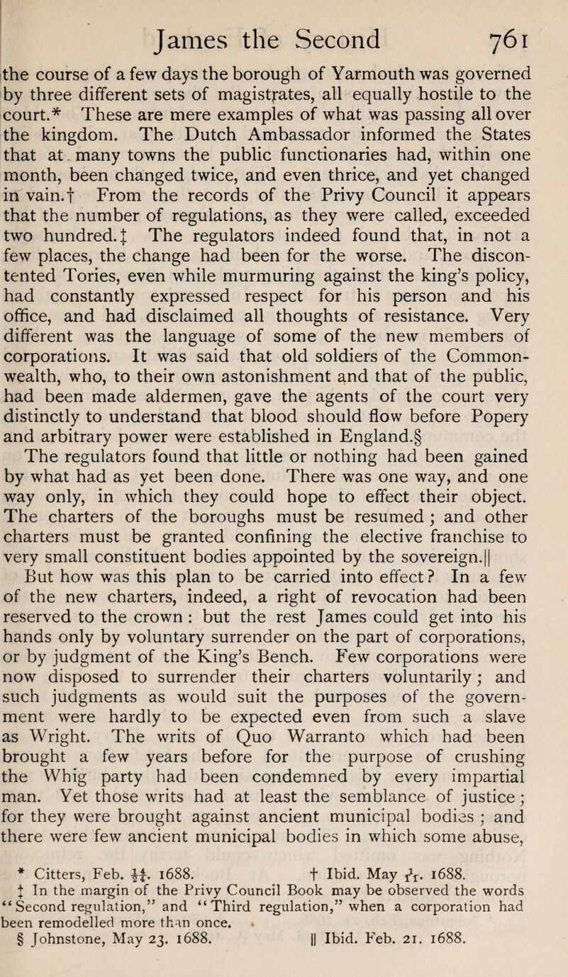 the course of a few days the borough of Yarmouth was governed by three different sets of magistj'ates, all equally hostile to the court.* * * § These are mere examples of what was passing all over the kingdom. The Dutch Ambassador informed the States that at many towns the public functionaries had, within one month, been changed twice, and even thrice, and yet changed in vain.f From the records of the Privy Council it appears that the number of regulations, as they were called, exceeded two hundred. J The regulators indeed found that, in not a few places, the change had been for the worse. The discon¬ tented Tories, even while murmuring against the king’s policy, had constantly expressed respect for his person and his office, and had disclaimed all thoughts of resistance. Very different was the language of some of the new members of corporations. It was said that old soldiers of the Common¬ wealth, who, to their own astonishment and that of the public, had been made aldermen, gave the agents of the court very distinctly to understand that blood should flow before Popery and arbitrary power were established in England.§ The regulators found that little or nothing had been gained by what had as yet been done. There was one way, and one way only, in which they could hope to effect their object. The charters of the boroughs must be resumed ; and other charters must be granted confining the elective franchise to very small constituent bodies appointed by the sovereign.|| But how was this plan to be carried into effect ? In a few of the new charters, indeed, a right of revocation had been reserved to the crown : but the rest James could get into his hands only by voluntary surrender on the part of corporations, or by judgment of the King’s Bench. Few corporations were now disposed to surrender their charters voluntarily; and such judgments as would suit the purposes of the govern¬ ment were hardly to be expected even from such a slave as Wright. The writs of Quo Warranto which had been brought a few years before for the purpose of crushing the Whig party had been condemned by every impartial man. Yet those writs had at least the semblance of justice; for they were brought against ancient municipal bodies ; and there were few ancient municipal bodies in which some abuse, * Citters, Feb. 1688. f Ibid. May 1688. I In the margin of the Privy Council Book may be observed the words “ Second regulation,” and “Third regulation,” when a corporation had been remodelled more than once.