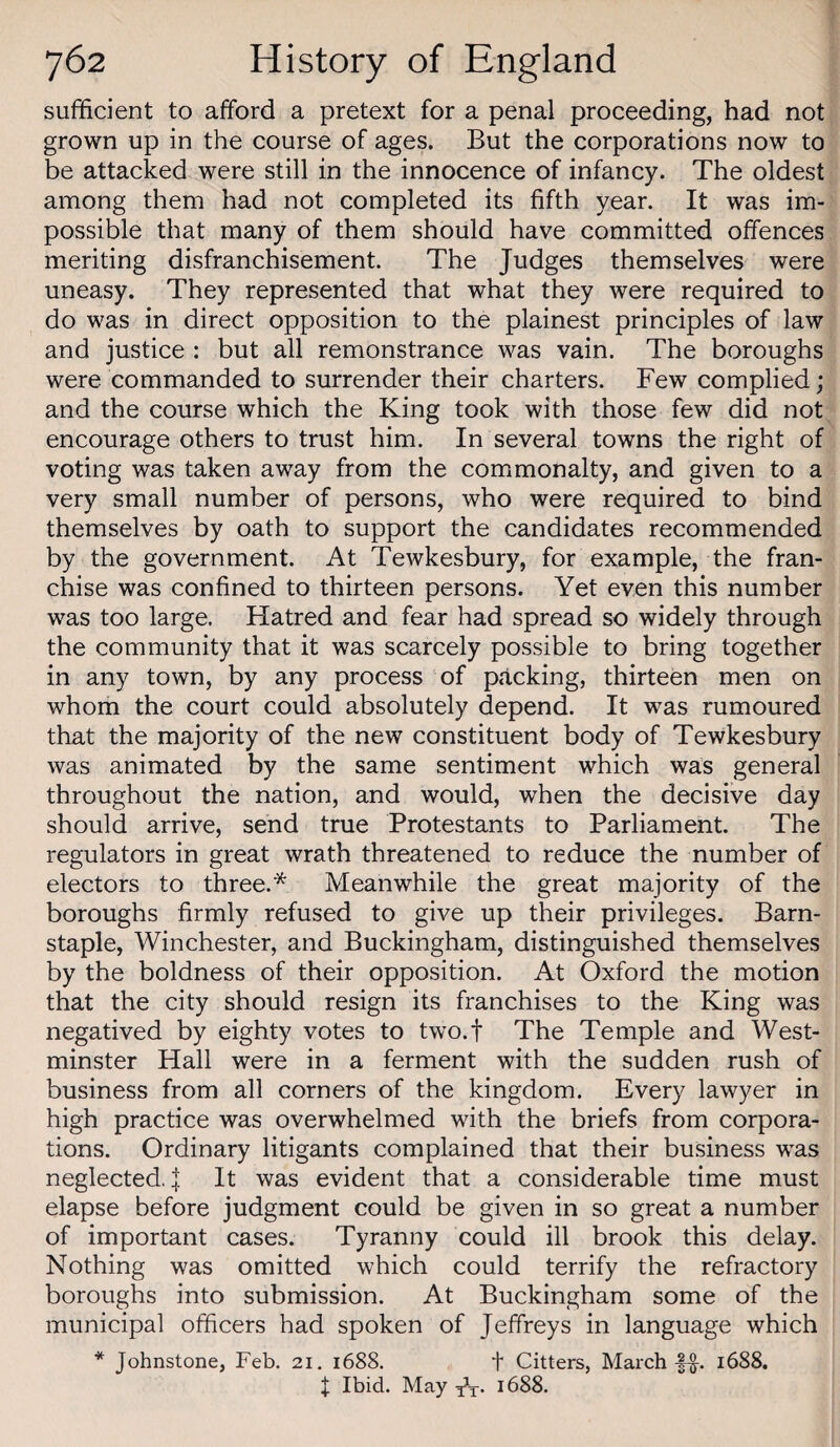 sufficient to afford a pretext for a penal proceeding, had not grown up in the course of ages. But the corporations now to be attacked were still in the innocence of infancy. The oldest among them had not completed its fifth year. It was im¬ possible that many of them should have committed offences meriting disfranchisement. The Judges themselves were uneasy. They represented that what they were required to do was in direct opposition to the plainest principles of law and justice ; but all remonstrance was vain. The boroughs were commanded to surrender their charters. Few complied; and the course which the King took with those few did not encourage others to trust him. In several towns the right of voting was taken away from the commonalty, and given to a very small number of persons, who were required to bind themselves by oath to support the candidates recommended by the government. At Tewkesbury, for example, the fran¬ chise was confined to thirteen persons. Yet even this number was too large. Hatred and fear had spread so widely through the community that it was scarcely possible to bring together in any town, by any process of packing, thirteen men on whom the court could absolutely depend. It was rumoured that the majority of the new constituent body of Tewkesbury was animated by the same sentiment which was general throughout the nation, and would, when the decisive day should arrive, send true Protestants to Parliament. The regulators in great wrath threatened to reduce the number of electors to three.* Meanwhile the great majority of the boroughs firmly refused to give up their privileges. Barn¬ staple, Winchester, and Buckingham, distinguished themselves by the boldness of their opposition. At Oxford the motion that the city should resign its franchises to the King was negatived by eighty votes to two.f The Temple and West¬ minster Hall were in a ferment with the sudden rush of business from all corners of the kingdom. Every lawyer in high practice was overwhelmed with the briefs from corpora¬ tions. Ordinary litigants complained that their business was neglected. I It was evident that a considerable time must elapse before judgment could be given in so great a number of important cases. Tyranny could ill brook this delay. Nothing was omitted which could terrify the refractory boroughs into submission. At Buckingham some of the municipal officers had spoken of Jeffreys in language which * Johnstone, Feb. 21. 1688. t Citters, March ff. 1688. t Ibid. 1688.