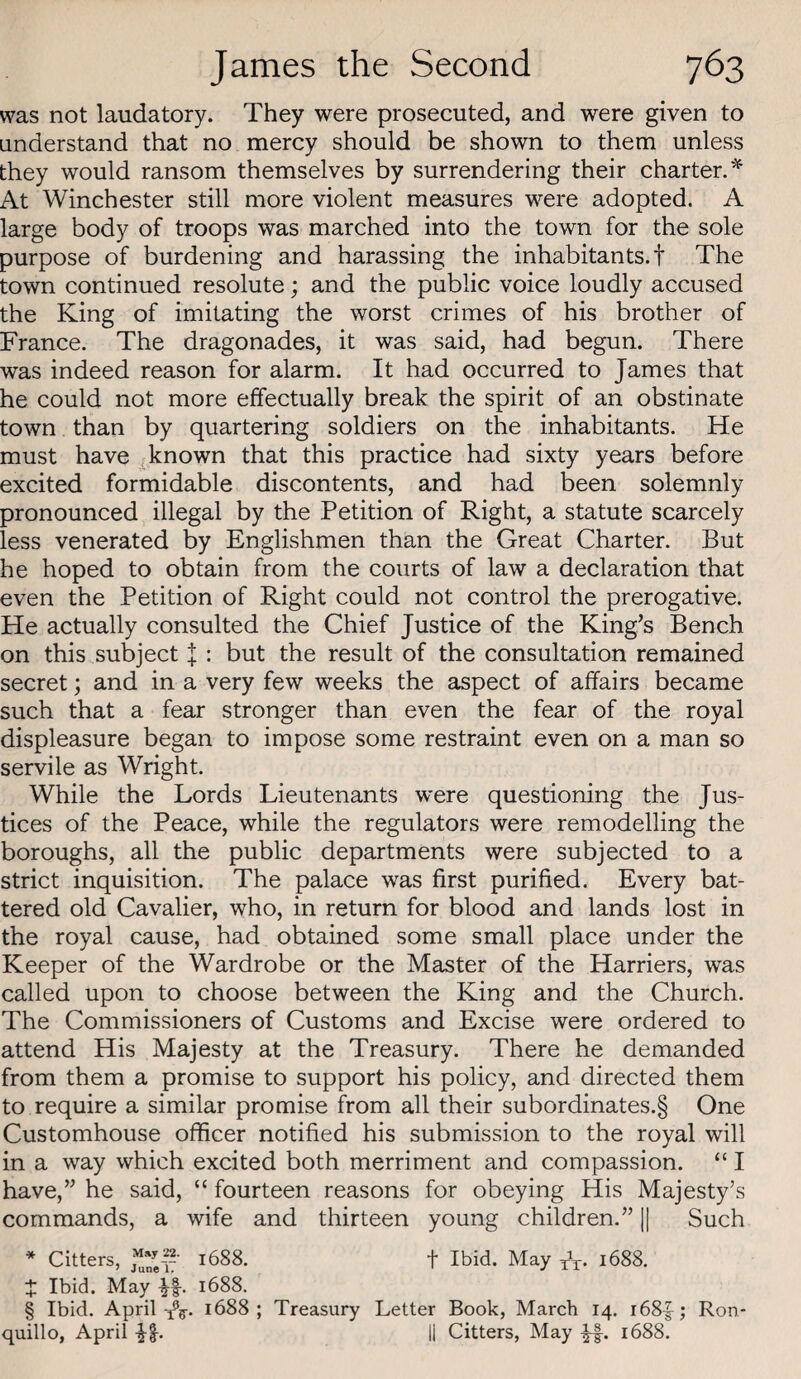 was not laudatory. They were prosecuted, and were given to understand that no mercy should be shown to them unless they would ransom themselves by surrendering their charter.'^ At Winchester still more violent measures were adopted. A large body of troops was marched into the town for the sole purpose of burdening and harassing the inhabitants.! The town continued resolute; and the public voice loudly accused the King of imitating the worst crimes of his brother of France. The dragonades, it was said, had begun. There was indeed reason for alarm. It had occurred to James that he could not more effectually break the spirit of an obstinate town than by quartering soldiers on the inhabitants. He must have .-known that this practice had sixty years before excited formidable discontents, and had been solemnly pronounced illegal by the Petition of Right, a statute scarcely less venerated by Englishmen than the Great Charter. But he hoped to obtain from the courts of law a declaration that even the Petition of Right could not control the prerogative. He actually consulted the Chief Justice of the King’s Bench on this subject X : but the result of the consultation remained secret; and in a very few weeks the aspect of affairs became such that a fear stronger than even the fear of the royal displeasure began to impose some restraint even on a man so servile as Wright. While the Lords Lieutenants were questioning the Jus¬ tices of the Peace, while the regulators were remodelling the boroughs, all the public departments were subjected to a strict inquisition. The palace was first purified. Every bat¬ tered old Cavalier, who, in return for blood and lands lost in the royal cause, had obtained some small place under the Keeper of the Wardrobe or the Master of the Harriers, was called upon to choose between the King and the Church. The Commissioners of Customs and Excise were ordered to attend His Majesty at the Treasury. There he demanded from them a promise to support his policy, and directed them to require a similar promise from all their subordinates.§ One Customhouse officer notified his submission to the royal will in a way which excited both merriment and compassion. “ I have,” he said, “ fourteen reasons for obeying His Majesty’s commands, a wife and thirteen young children.” 1| Such * Citters, 1688. f Ibid. May xV 1688. + Ibid. May if. 1688. § Ibid. April1688; Treasury Letter Book, March 14. i68f; Ron- quillo, April -Jl. 11 Citters, May 1688.