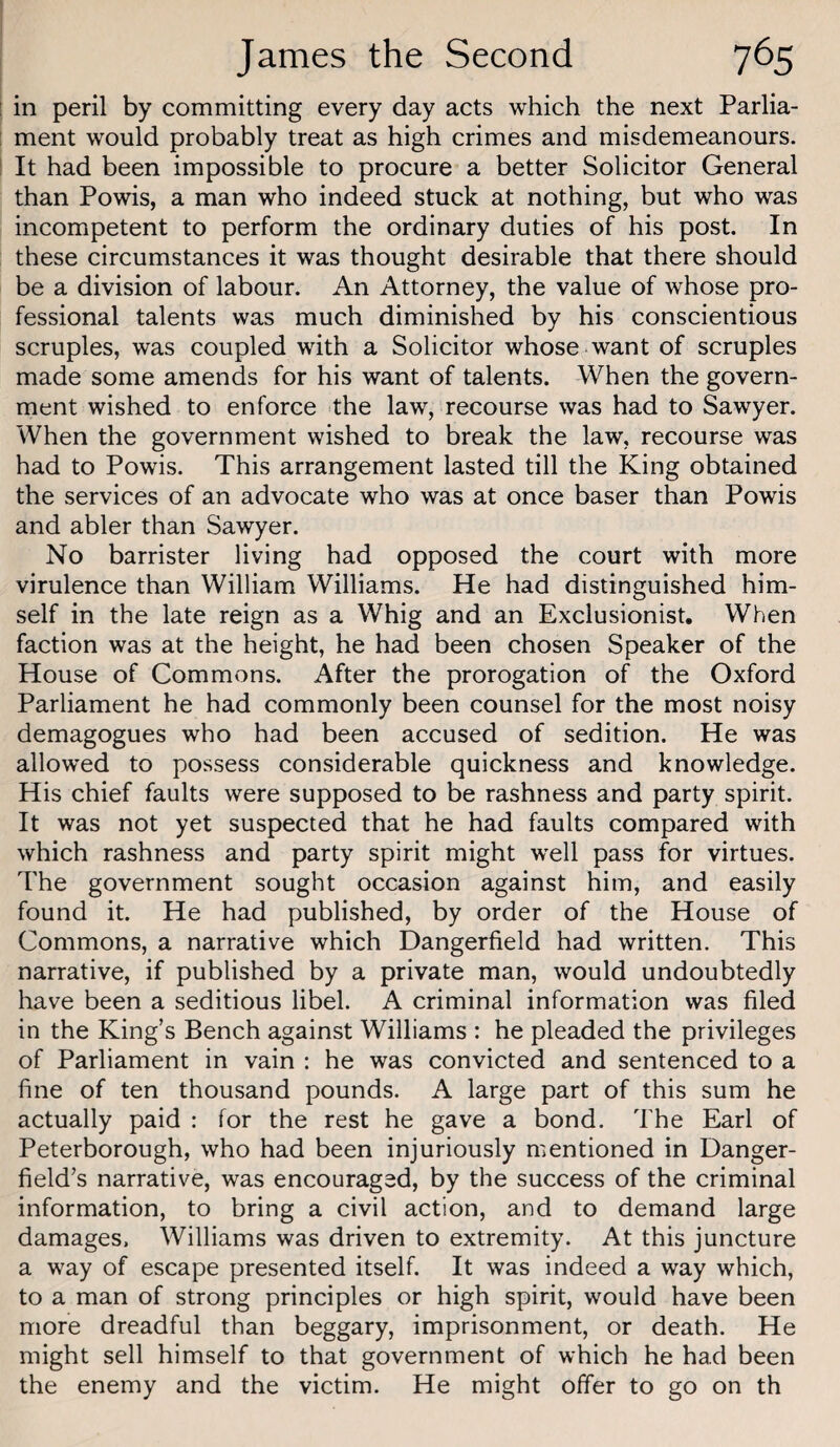 [ in peril by committing every day acts which the next Parlia- ! ment would probably treat as high crimes and misdemeanours. ! It had been impossible to procure a better Solicitor General than Powis, a man who indeed stuck at nothing, but who was incompetent to perform the ordinary duties of his post In these circumstances it was thought desirable that there should be a division of labour. An Attorney, the value of whose pro¬ fessional talents was much diminished by his conscientious scruples, was coupled with a Solicitor whose want of scruples made some amends for his want of talents. When the govern¬ ment wished to enforce the law, recourse was had to Sawyer. When the government wished to break the law, recourse was had to Powis. This arrangement lasted till the King obtained the services of an advocate who was at once baser than Powis and abler than Sawyer. No barrister living had opposed the court with more virulence than William Williams. He had distinguished him¬ self in the late reign as a Whig and an Exclusionist, When faction was at the height, he had been chosen Speaker of the House of Commons. After the prorogation of the Oxford Parliament he had commonly been counsel for the most noisy demagogues who had been accused of sedition. He was allowed to possess considerable quickness and knowledge. His chief faults were supposed to be rashness and party spirit. It was not yet suspected that he had faults compared with which rashness and party spirit might well pass for virtues. The government sought occasion against him, and easily found it. He had published, by order of the House of Commons, a narrative which Dangerfield had written. This narrative, if published by a private man, would undoubtedly have been a seditious libel. A criminal information was filed in the King’s Bench against Williams : he pleaded the privileges of Parliament in vain : he was convicted and sentenced to a fine of ten thousand pounds. A large part of this sum he actually paid : for the rest he gave a bond. The Earl of Peterborough, who had been injuriously mentioned in Danger- field’s narrative, was encouraged, by the success of the criminal information, to bring a civil action, and to demand large damages, Williams was driven to extremity. At this juncture a way of escape presented itself. It was indeed a way which, to a man of strong principles or high spirit, would have been more dreadful than beggary, imprisonment, or death. He might sell himself to that government of which he had been the enemy and the victim. He might offer to go on th