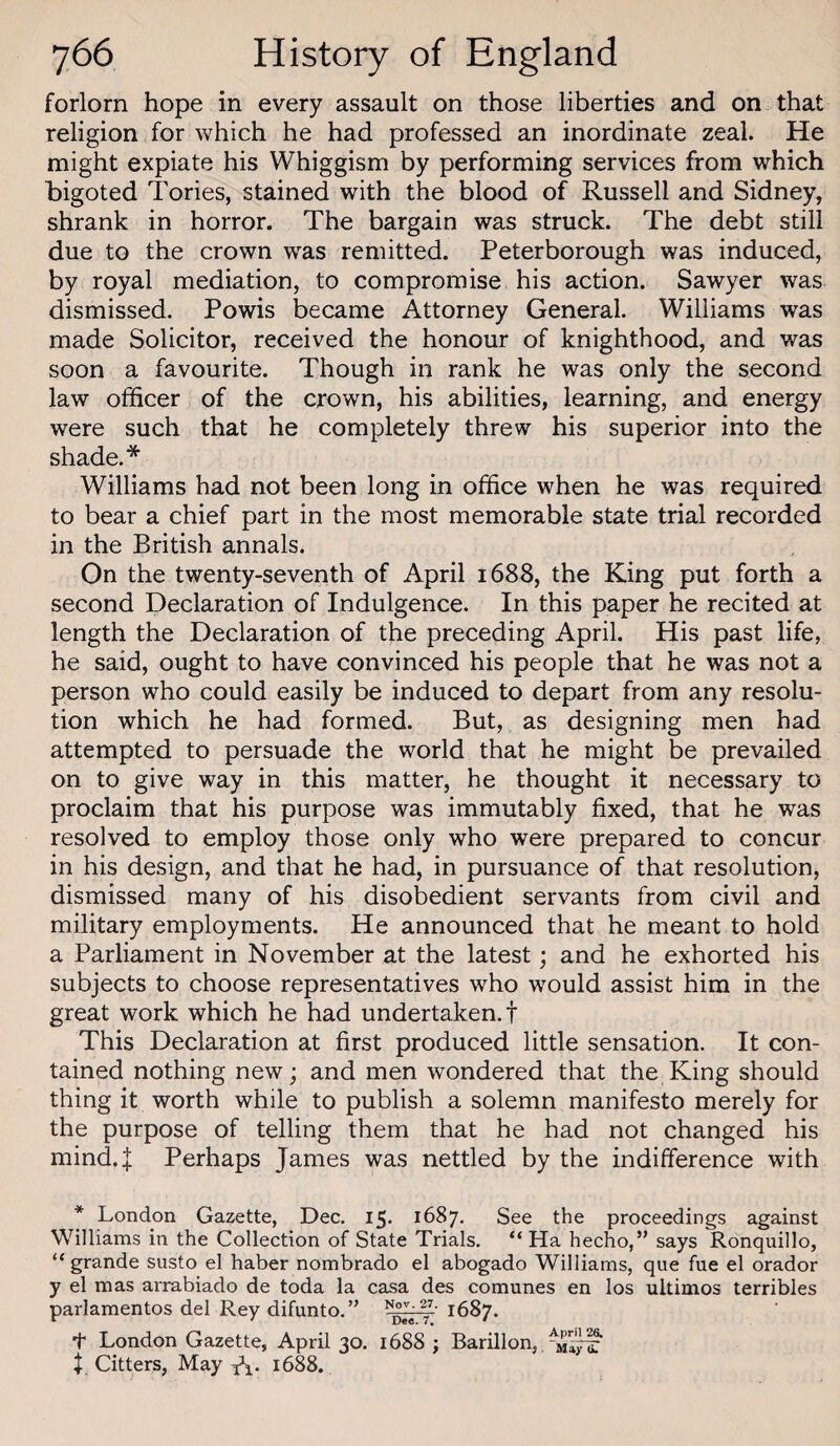 forlorn hope in every assault on those liberties and on that religion for which he had professed an inordinate zeal. He might expiate his Whiggism by performing services from which bigoted Tories, stained with the blood of Russell and Sidney, shrank in horror. The bargain was struck. The debt still due to the crown was remitted. Peterborough was induced, by royal mediation, to compromise his action. Sawyer was dismissed. Powis became Attorney General. Williams was made Solicitor, received the honour of knighthood, and was soon a favourite. Though in rank he was only the second law officer of the crown, his abilities, learning, and energy were such that he completely threw his superior into the shade.* Williams had not been long in office when he was required to bear a chief part in the most memorable state trial recorded in the British annals. On the twenty-seventh of April 1688, the King put forth a second Declaration of Indulgence. In this paper he recited at length the Declaration of the preceding April. His past life, he said, ought to have convinced his people that he was not a person who could easily be induced to depart from any resolu¬ tion which he had formed. But, as designing men had attempted to persuade the world that he might be prevailed on to give way in this matter, he thought it necessary to proclaim that his purpose was immutably fixed, that he was resolved to employ those only who were prepared to concur in his design, and that he had, in pursuance of that resolution, dismissed many of his disobedient servants from civil and military employments. He announced that he meant to hold a Parliament in November at the latest; and he exhorted his subjects to choose representatives who would assist him in the great work which he had undertaken.! This Declaration at first produced little sensation. It con¬ tained nothing new; and men wondered that the King should thing it worth while to publish a solemn manifesto merely for the purpose of telling them that he had not changed his mind.J Perhaps James was nettled by the indifference with * London Gazette, Dec. 15. 1687. See the proceedings against Williams in the Collection of State Trials. “Ha hecho,” says Ronquillo, “ grande susto el haber nombrado el abogado Williams, que fue el orador y el mas aiTabiado de toda la casa des comunes en los ultimos terribles parlamentos del Rey difunto.” 1687. I London Gazette, April 30. 1688 ; Barillon, $ Citters, May A- 1688.