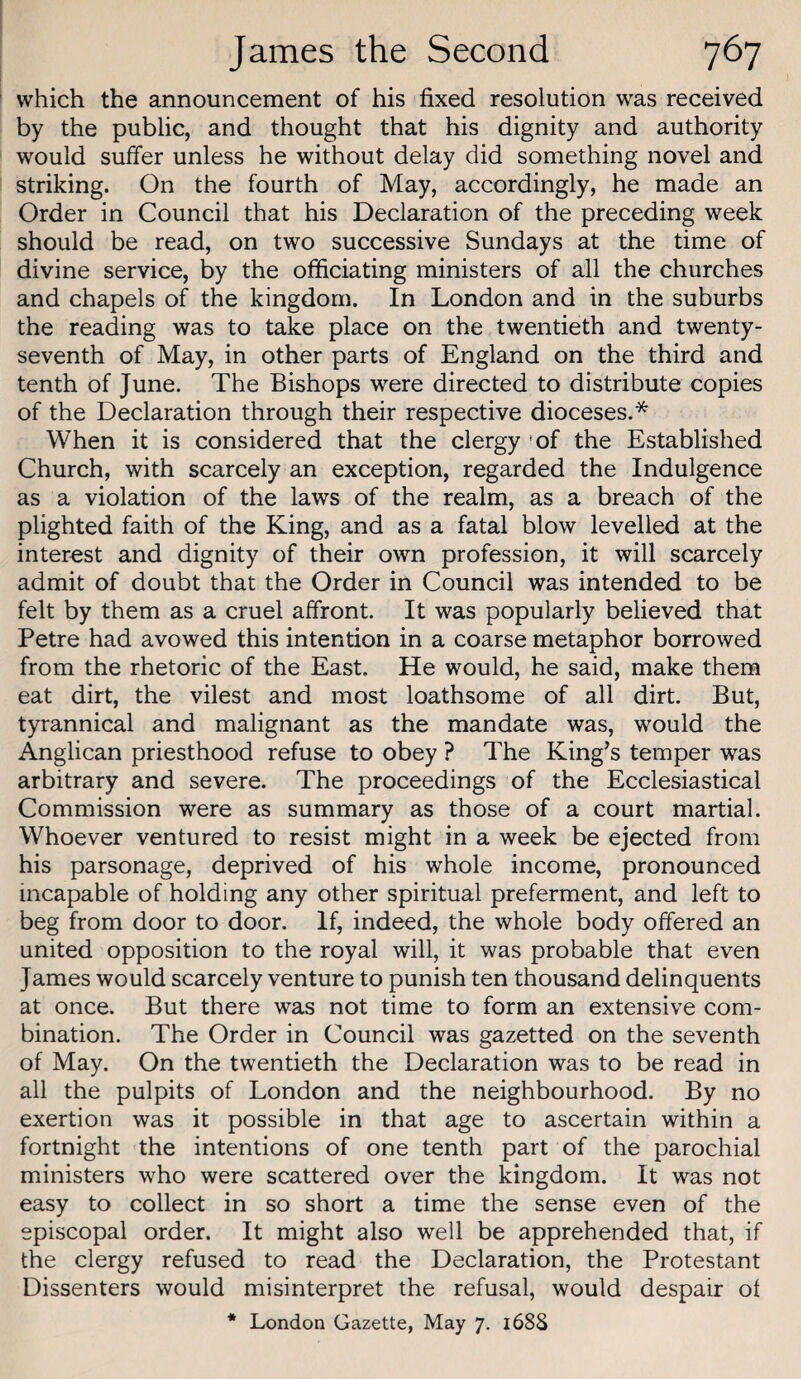 which the announcement of his fixed resolution was received by the public, and thought that his dignity and authority would suffer unless he without delay did something novel and striking. On the fourth of May, accordingly, he made an Order in Council that his Declaration of the preceding week should be read, on two successive Sundays at the time of divine service, by the officiating ministers of all the churches and chapels of the kingdom. In London and in the suburbs the reading was to take place on the twentieth and twenty- seventh of May, in other parts of England on the third and tenth of June. The Bishops were directed to distribute copies of the Declaration through their respective dioceses.* When it is considered that the clergy 'of the Established Church, with scarcely an exception, regarded the Indulgence as a violation of the laws of the realm, as a breach of the plighted faith of the King, and as a fatal blow levelled at the interest and dignity of their own profession, it will scarcely admit of doubt that the Order in Council was intended to be felt by them as a cruel affront. It was popularly believed that Petre had avowed this intention in a coarse metaphor borrowed from the rhetoric of the East. He would, he said, make them eat dirt, the vilest and most loathsome of all dirt. But, tyrannical and malignant as the mandate was, would the Anglican priesthood refuse to obey ? The King’s temper was arbitrary and severe. The proceedings of the Ecclesiastical Commission were as summary as those of a court martial. Whoever ventured to resist might in a week be ejected from his parsonage, deprived of his whole income, pronounced incapable of holding any other spiritual preferment, and left to beg from door to door. If, indeed, the whole body offered an united opposition to the royal will, it was probable that even James would scarcely venture to punish ten thousand delinquents at once. But there was not time to form an extensive com¬ bination. The Order in Council was gazetted on the seventh of May. On the twentieth the Declaration was to be read in all the pulpits of London and the neighbourhood. By no exertion was it possible in that age to ascertain within a fortnight the intentions of one tenth part of the parochial ministers who were scattered over the kingdom. It was not easy to collect in so short a time the sense even of the episcopal order. It might also well be apprehended that, if the clergy refused to read the Declaration, the Protestant Dissenters would misinterpret the refusal, would despair ot * London Gazette, May 7. 1688