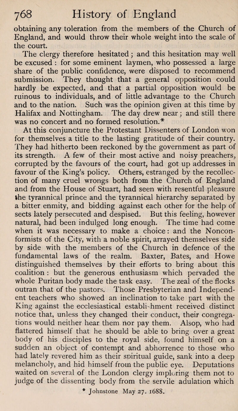 obtaining any toleration from the members of the Church of England, and would throw their whole weight into the scale of the court. The clergy therefore hesitated; and this hesitation may well be excused : for some eminent laymen, who possessed a large share of the public confidence, were disposed to recommend submission. They thought that a general opposition could hardly be expected, and that a partial opposition would be ruinous to individuals, and of little advantage to the Church and to the nation. Such was the opinion given at this time by Halifax and Nottingham. The day drew near; and still there was no concert and no formed resolution.* At this conjuncture the Protestant Dissenters of London won for themselves a title to the lasting gratitude of their country. They had hitherto been reckoned by the government as part of its strength. A few of their most active and noisy preachers, corrupted by the favours of the court, had got up addresses in favour of the King’s policy. Others, estranged by the recollec¬ tion of many cruel wrongs both from the Church of England and from the House of Stuart, had seen with resentful pleasure the tyrannical prince and the tyrannical hierarchy separated by a bitter enmity, and bidding against each other for the help of sects lately persecuted and despised. But this feeling, however natural, had been indulged long enough. The time had come when it was necessary to make a choice: and the Noncon¬ formists of the City, with a noble spirit, arrayed themselves side by side with the members of the Church in defence of the fundamental laws of the realm. Baxter, Bates, and Howe distinguished themselves by their efforts to bring about this coalition : but the generous enthusiasm which pervaded the whole Puritan body made the task easy. The zeal of the flocks outran that of the pastors. Those Presbyterian and Independ¬ ent teachers who showed an inclination to take part with the King against the ecclesiastical establishment received distinct notice that, unless they changed their conduct, their congrega¬ tions would neither hear them nor pay them. Alsop, who had flattered himself that he should be able to bring over a great body of his disciples to the royal side, found himself on a sudden an object of contempt and abhorrence to those who had lately revered him as their spiritual guide, sank into a deep melanchol)^, and hid himself from the public eye. Deputations waited on several of the London clergy imploring them not to judge of the dissenting body from the servile adulation which * Johnstone May 27. 1688.