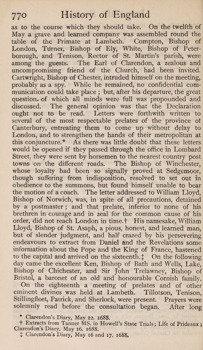as to the course which they should take. On the twelfth of May a grave and learned company was assembled round the table of the Primate at Lambeth. Compton, Bishop of London, Tilrner, Bishop of Ely, White, Bishop of Peter¬ borough, and Tenison, Rector of St. Martin’s parish, were among the guests. The Earl of Clarendon, a zealous and uncompromising friend of the Church, had been invited. Cartwright, Bishop of Chester, intruded himself on the meeting, probably as a spy. While he remained, no confidential com¬ munication could take place ; but, after his departure, the great question- of which all minds were full vras propounded and discussed. The general opinion was that the Declaration ought not to be read. Letters were forthwith written to several of the most respectable prelates of the province ot Canterbury, entreating them to come up without delay to I^ondon, and to strengthen the hands of their metropolitan at this conjuncture.* As there was little doubt that these letters would be opened if they passed through the office in Lombard Street, they were sent by horsemen to the nearest country post towns on the different roads. The Bishop of Winchester, whose loyalty had been so signally proved at Sedgemoor, though suffering from indisposition, resolved to set out in obedience to the summons, but found himself unable to bear the motion of a coach. The letter addressed to William Lloyd, Bishop of Norwich, was, in spite of all precautions, detained by a postmaster; and that prelate, inferior to none of his brethren in courage and in zeal for the common cause of his order, did not reach London in time.f His namesake, William Lloyd, Bishop of St. Asaph, a pious, honest, and learned man, but of slender judgment, and half crazed by his persevering endeavours to extract from Daniel and the Revelations some information about the Pope and the King of France, hastened to the capital and arrived on the sixteenth.! On the following day came the excellent Ken, Bishop of Bath and W’'ells, Lake, Bishop of Chichester, and Sir John Trelawney, Bishop of Bristol, a baronet of an old and honourable Cornish family. On the eighteenth a meeting of prelates and of other eminent divines was held at Lambeth. Tillotson, Tenison, Stillingfleet, Patrick, and Sherlock, were present. Prayers were solemnly read before the consultation began. After long * Clarendon’s Diary, May 22. 1688. i“ Extracts from Tanner MS. in Howell’s State Trials; Life of Prideaux; Clarendon’s Diary, May 16. 1688. Z Clarendon’s Diary, May 16 and 17. 1688,