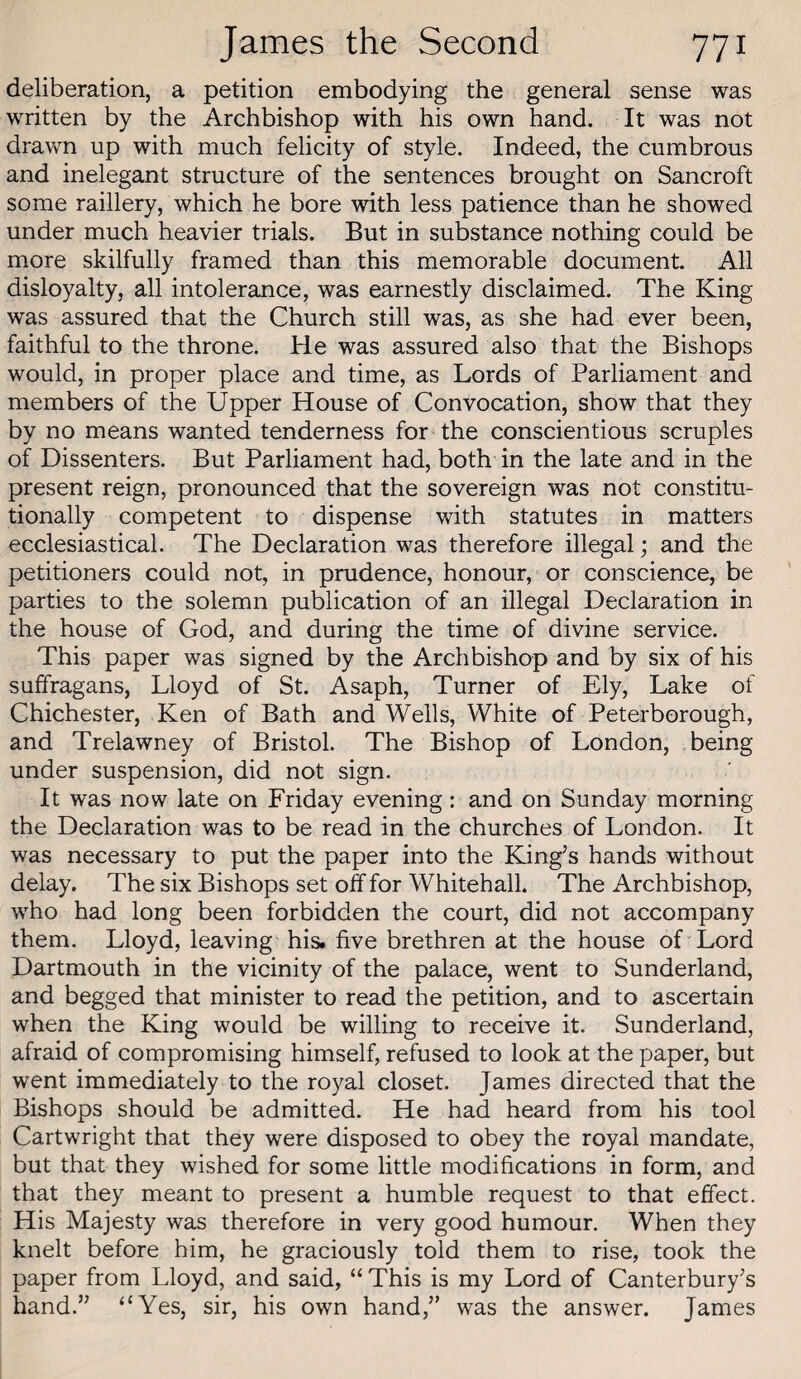 deliberation, a petition embodying the general sense was written by the Archbishop with his own hand. It was not dravm up with much felicity of style. Indeed, the cumbrous and inelegant structure of the sentences brought on Bancroft some raillery, which he bore with less patience than he showed under much heavier trials. But in substance nothing could be more skilfully framed than this memorable document. All disloyalty, all intolerance, was earnestly disclaimed. The King was assured that the Church still was, as she had ever been, faithful to the throne. He was assured also that the Bishops would, in proper place and time, as Lords of Parliament and members of the Upper House of Convocation, show that they by no means wanted tenderness for the conscientious scruples of Dissenters. But Parliament had, both in the late and in the present reign, pronounced that the sovereign was not constitu¬ tionally competent to dispense with statutes in matters ecclesiastical. The Declaration was therefore illegal; and the petitioners could not, in prudence, honour, or conscience, be parties to the solemn publication of an illegal Declaration in the house of God, and during the time of divine service. This paper was signed by the Archbishop and by six of his suffragans, Lloyd of St. Asaph, Turner of Ely, Lake of Chichester, Ken of Bath and Weils, White of Peterborough, and Trelawney of Bristol. The Bishop of London, being under suspension, did not sign. It was now late on Friday evening: and on Sunday morning the Declaration was to be read in the churches of London. It was necessary to put the paper into the King’s hands without delay. The six Bishops set off for Whitehall. The Archbishop, who had long been forbidden the court, did not accompany them. Lloyd, leaving his. five brethren at the house of Lord Dartmouth in the vicinity of the palace, went to Sunderland, and begged that minister to read the petition, and to ascertain when the King would be willing to receive it. Sunderland, afraid of compromising himself, refused to look at the paper, but went immediately to the royal closet. James directed that the Bishops should be admitted. He had heard from his tool Cartwright that they were disposed to obey the royal mandate, but that they wished for some little modifications in form, and that they meant to present a humble request to that effect. His Majesty was therefore in very good humour. When they knelt before him, he graciously told them to rise, took the paper from Lloyd, and said, “ This is my Lord of Canterbury’s hand.” ‘Wes, sir, his own hand,” was the answer. James