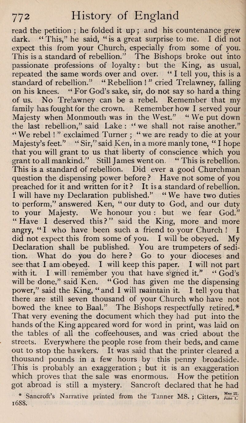 read the petition ; he folded it up; and his countenance grew dark. “This/’ he said, “is a great surprise to me. I did not expect this from your Church, especially from some of you. This is a standard of rebellion.” The Bishops broke out into passionate professions of loyalty: but the King, as usual, repeated the same words over and over. “ I tell you, this is a standard of rebellion.” “ Rebellion ! ” cried Trelawney, falling on his knees. “ For God’s sake, sir, do not say so hard a thing of us. No Trelawney can be a rebel. Remember that my family has fought for the crown. Remember how I served your Majesty when Monmouth was in the West.” “ We put down the last rebellion,” said Lake: “we shall not raise another.” “ We rebel ! ” exclaimed Turner ; “ we are ready to die at your Majesty’s feet.” “ Sir,” said Ken, in a more manly tone, “ I hope that you will grant to us that liberty of conscience which you grant to all mankind.” Still James went on. “ This is rebellion. This is a standard of rebellion. Did ever a good Churchman question the dispensing power before ? Have not some of you preached for it and written for it ? It is a standard of rebellion. I will have my Declaration published.” “ We have two duties to perform,” answered Ken, “ our duty to God, and our duty to your Majesty. We honour you : but we fear God.” “Have I deserved this?” said the King, more and more angry, “ I who have been such a friend to your Church ! I did not expect this from some of you. I will be obeyed. My Declaration shall be published. You are trumpeters of sedi¬ tion. What do you do here ? Go to your dioceses and see;that I am obeyed. I will keep this paper. I will not part with it. I will remember you that have signed it.” “ God’s will be done,” said Ken. “God has given me the dispensing power,” said the King, “ and I will maintain it. I tell you that there are still seven thousand of your Church who have not bowed the knee to Baal.” The Bishops respectfully retired.* That very evening the document which they had put into the hands of the King appeared word for word in print, was laid on the tables of all the coffeehouses, and was cried about the streets. Everywhere the people rose from their beds, and came out to stop the hawkers. It was said that the printer cleared a thousand pounds in a few hours by this penny broadside. This is probably an exaggeration ; but it is an exaggeration which proves that the sale was enormous. How the petition got abroad is still a mystery. Bancroft declared that he had * Sancroft’s Narrative printed from the Tanner MS. ; Citters, 1688.