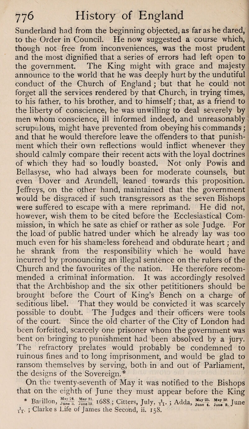 Sunderland had from the beginning objecfted, as far as he dared, to the Order in Council. He now suggested a course which, though not free from inconveniences, was the most prudent and the most dignified that a series of errors had left open to the government. The King might with grace and majesty announce to the world that he was deeply hurt by the undutiful conduct of the Church of England; but that he could not forget all the services rendered by that Church, in trying times, to his father, to his brother, and to himself; that, as a friend to the liberty of conscience, he was unwilling to deal severely by men whom conscience, ill informed indeed, and unreasonably scrupulous, might have prevented from obeying his commands; and that he would therefore leave the offenders to that punish¬ ment which their own reflections would inflict whenever they should calmly compare their recent acts with the loyal doctrines of which they had so loudly boasted. Not only Powis and Bellasyse, who had always been for moderate counsels, but even Dover and Arundell, leaned towards this proposition. Jeffreys, on the other hand, maintained that the government would be disgraced if such transgressors as the seven Bishops were suffered to escape with a mere reprimand. He did not, however, wish them to be cited before the Ecclesiastical Com¬ mission, in which he sate as chief or rather as sole Judge. For the load of public hatred under which he already lay was too much even for his shameless forehead and obdurate heart; and he shrank from the responsibility which he would have incurred by pronouncing an illegal sentence on the rulers of the Church and the favourites of the nation. He therefore recom¬ mended a criminal information. It was accordingly resolved that the Archbishop and the six other petititioners should be brought before the Court of King’s Bench on a charge of seditious libel. That they would be convicted it was scarcely possible to doubt. The Judges and their officers were tools of the court. Since the old charter of the City of London had been forfeited, scarcely one prisoner whom the government was bent on bringing to punishment had been absolved by a jury. The refractory prelates would probably be condemned to ruinous fines and to long imprisonment, and would be glad to ransom themselves by serving, both in and out of Parliament, the designs of the Sovereign.* On the twenty-seventh of May it was notified to the Bishops that on the eighth of June they must appear before the King * XX‘ Barillon, 1688 ; Citters, July, A- ; Clarke s Life of James the Second, ii. 158. Adda, May June 4. May 30. June r T ro. June