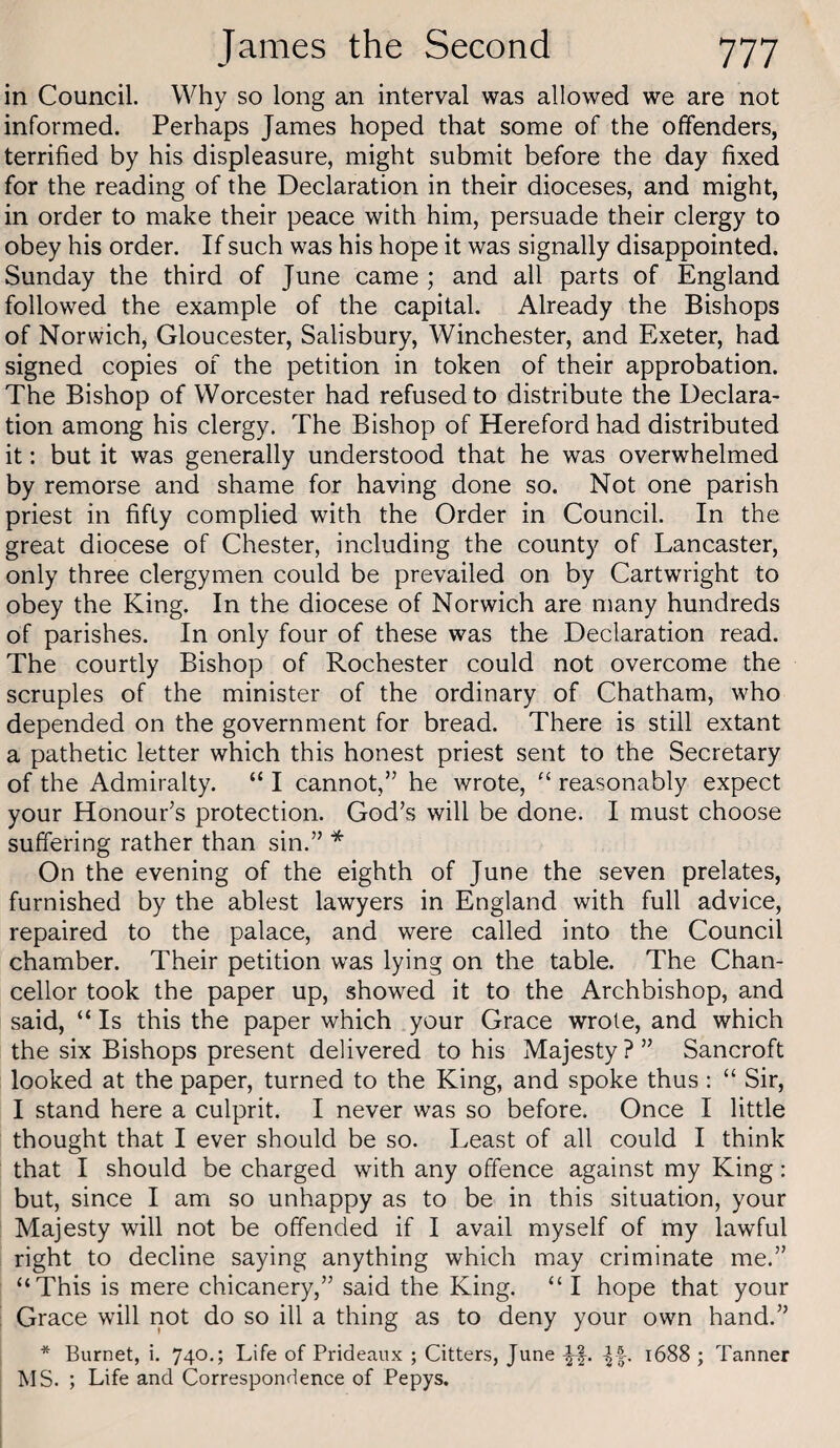 in Council. Why so long an interval was allowed we are not informed. Perhaps James hoped that some of the offenders, terrified by his displeasure, might submit before the day fixed for the reading of the Declaration in their dioceses, and might, in order to make their peace with him, persuade their clergy to obey his order. If such was his hope it was signally disappointed. Sunday the third of June came ; and all parts of England followed the example of the capital. Already the Bishops of Norwich, Gloucester, Salisbury, Winchester, and Exeter, had signed copies of the petition in token of their approbation. The Bishop of Worcester had refused to distribute the Declara¬ tion among his clergy. The Bishop of Hereford had distributed it: but it was generally understood that he was overwhelmed by remorse and shame for having done so. Not one parish priest in fifty complied with the Order in Council. In the great diocese of Chester, including the county of Lancaster, only three clergymen could be prevailed on by Cartwright to obey the King. In the diocese of Norwich are many hundreds of parishes. In only four of these was the Declaration read. The courtly Bishop of Rochester could not overcome the scruples of the minister of the ordinary of Chatham, who depended on the government for bread. There is still extant a pathetic letter which this honest priest sent to the Secretary of the Admiralty. “ I cannot,” he wrote, reasonably expect your Honour’s protection. God’s will be done. I must choose suffering rather than sin.” * On the evening of the eighth of June the seven prelates, furnished by the ablest lawyers in England with full advice, repaired to the palace, and were called into the Council chamber. Their petition was lying on the table. The Chan¬ cellor took the paper up, showed it to the Archbishop, and said, “ Is this the paper which your Grace wrote, and which the six Bishops present delivered to his Majesty ? ” Bancroft looked at the paper, turned to the King, and spoke thus : “ Sir, I stand here a culprit. I never was so before. Once I little thought that I ever should be so. Least of all could I think that I should be charged with any offence against my King: but, since I am so unhappy as to be in this situation, your Majesty will not be offended if I avail myself of my lawful right to decline saying anything which may criminate me.” “This is mere chicanery,” said the King. “ I hope that your Grace will not do so ill a thing as to deny your own hand.” * Burnet, i. 740,; Life of Prideaux ; Citters, June -|f- LI- ^688 ; Tanner MS. ; Life and Correspondence of Pepys.