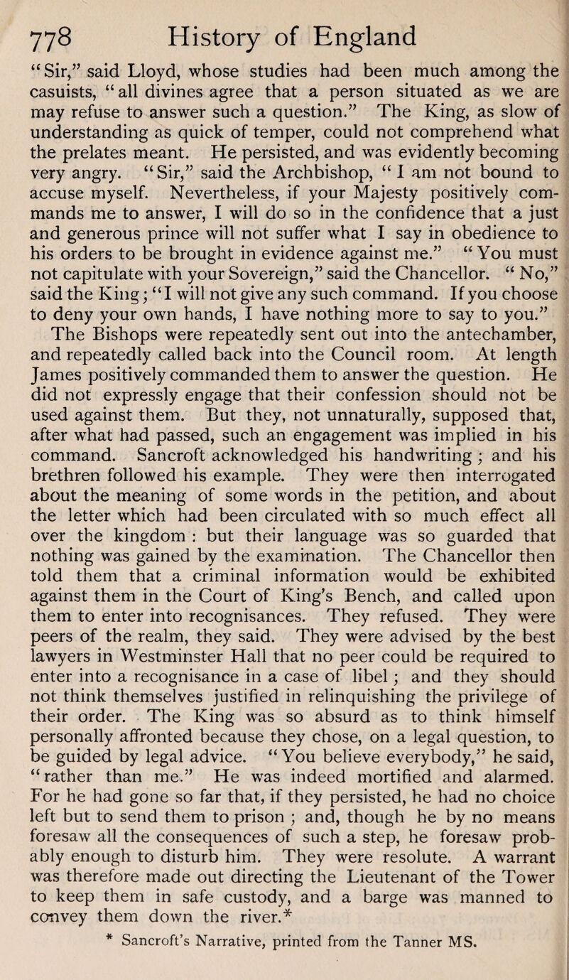 “Sir,” said Lloyd, whose studies had been much among the casuists, “ all divines agree that a person situated as we are may refuse to answer such a question.” The King, as slow of understanding as quick of temper, could not comprehend what the prelates meant. He persisted, and was evidently becoming very angry. “ Sir,” said the Archbishop, “ I am not bound to accuse myself. Nevertheless, if your Majesty positively com¬ mands me to answer, I will do so in the confidence that a just and generous prince will not suffer what I say in obedience to his orders to be brought in evidence against me.” “You must not capitulate with your Sovereign,” said the Chancellor. “ No,” said the King; “I will not give any such command. If you choose to deny your own hands, I have nothing more to say to you.” The Bishops were repeatedly sent out into the antechamber, and repeatedly called back into the Council room. At length James positively commanded them to answer the question. He did not expressly engage that their confession should not be used against them. But they, not unnaturally, supposed that, after what had passed, such an engagement was implied in his command. Bancroft acknowledged his handwriting; and his brethren followed his example. They were then interrogated about the meaning of some words in the petition, and about the letter which had been circulated with so much effect all over the kingdom : but their language was so guarded that nothing was gained by the examination. The Chancellor then told them that a criminal information would be exhibited against them in the Court of King’s Bench, and called upon them to enter into recognisances. They refused. They were peers of the realm, they said. They were advised by the best lawyers in Westminster Hall that no peer could be required to enter into a recognisance in a case of libel; and they should not think themselves justified in relinquishing the privilege of their order. The King was so absurd as to think himself personally affronted because they chose, on a legal question, to be guided by legal advice. “You believe everybody,” he said, “rather than me.” He was indeed mortified and alarmed. For he had gone so far that, if they persisted, he had no choice left but to send them to prison ; and, though he by no means foresaw all the consequences of such a step, he foresaw prob¬ ably enough to disturb him. They were resolute. A warrant was therefore made out directing the Lieutenant of the Tower to keep them in safe custody, and a barge was manned to convey them down the river.* * Bancroft’s Narrative, printed from the Tanner MS.