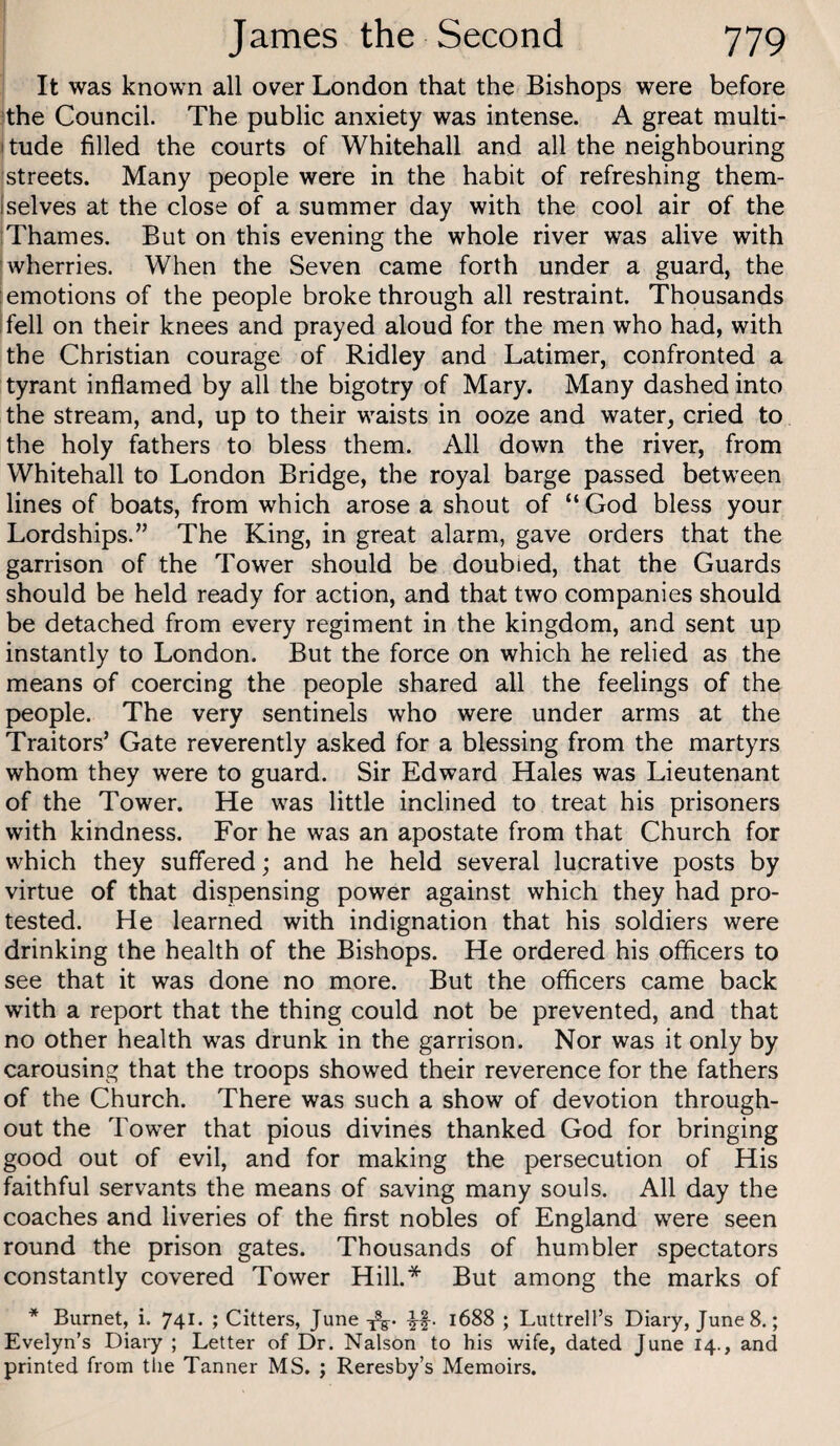 It was known all over London that the Bishops were before the Council. The public anxiety was intense. A great multi- itude filled the courts of Whitehall and all the neighbouring streets. Many people were in the habit of refreshing them- Iselves at the close of a summer day with the cool air of the Thames. But on this evening the whole river was alive with 'wherries. When the Seven came forth under a guard, the [emotions of the people broke through all restraint. Thousands ifell on their knees and prayed aloud for the men who had, with the Christian courage of Ridley and Latimer, confronted a tyrant inflamed by all the bigotry of Mary. Many dashed into the stream, and, up to their waists in ooze and water, cried to the holy fathers to bless them. All down the river, from Whitehall to London Bridge, the royal barge passed between lines of boats, from which arose a shout of “ God bless your Lordships.” The King, in great alarm, gave orders that the garrison of the Tower should be doubled, that the Guards should be held ready for action, and that two companies should be detached from every regiment in the kingdom, and sent up instantly to London. But the force on which he relied as the means of coercing the people shared all the feelings of the people. The very sentinels who were under arms at the Traitors’ Gate reverently asked for a blessing from the martyrs whom they were to guard. Sir Edward Hales was Lieutenant of the Tower. He was little inclined to treat his prisoners with kindness. For he was an apostate from that Church for which they suffered; and he held several lucrative posts by virtue of that dispensing power against which they had pro¬ tested. He learned with indignation that his soldiers were drinking the health of the Bishops. He ordered his officers to see that it was done no more. But the officers came back with a report that the thing could not be prevented, and that no other health was drunk in the garrison. Nor was it only by carousing that the troops showed their reverence for the fathers of the Church. There was such a show of devotion through¬ out the Tower that pious divines thanked God for bringing good out of evil, and for making the persecution of His faithful servants the means of saving many souls. All day the coaches and liveries of the first nobles of England were seen round the prison gates. Thousands of humbler spectators constantly covered Tower Hill.* But among the marks of * Burnet, i. 741. ; Citters, June 1688 ; Luttrell’s Diary, June 8.; Evelyn’s Diary ; Letter of Dr. Nalson to bis wife, dated June 14., and printed from the Tanner MS. ; Reresby’s Memoirs.