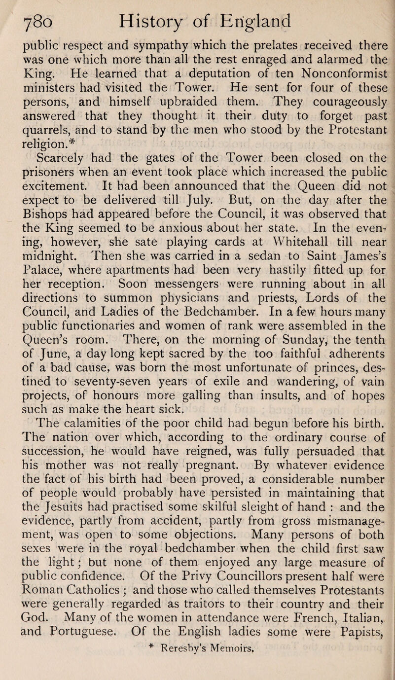 public respect and sympathy which the prelates received there was one which more than all the rest enraged and alarmed the King. He learned that a deputation of ten Nonconformist ministers had visited the Tower. He sent for four of these persons, and himself upbraided them. They courageously answered that they thought it their duty to forget past quarrels, and to stand by the men who stood by the Protestant religion.* Scarcely had the gates of the Tower been closed on the prisoners when an event took place which increased the public excitement. It had been announced that the Queen did not expect to be delivered till July. But, on the day after the Bishops had appeared before the Council, it was observed that the King seemed to be anxious about her state. In the even¬ ing, however, she sate playing cards at Whitehall till near midnight. Then she was carried in a sedan to Saint James’s Palace, where apartments had been very hastily fitted up for her reception. Soon messengers were running about in all directions to summon physicians and priests. Lords of the Council, and Ladies of the Bedchamber. In a few hours many public functionaries and women of rank were assembled in the Queen’s room. There, on the morning of Sunday^ the tenth of June, a day long kept sacred by the too faithful adherents of a bad cause, was born the most unfortunate of princes, des¬ tined to seventy-seven years of exile and wandering, of vain projects, of honours more galling than insults, and of hopes such as make the heart sick. The calamities of the poor child had begun before his birth. The nation over which, according to the ordinary course of succession, he would have reigned, was fully persuaded that his mother was not really pregnant. By whatever evidence the fact of his birth had been proved, a considerable number of people would probably have persisted in maintaining that the Jesuits had practised some skilful sleight of hand : and the evidence, partly from accident, partly from gross mismanage¬ ment, was open to some objections. Many persons of both sexes were in the royal bedchamber when the child first saw the light; but none of them enjoyed any large measure of public confidence. Of the Privy Councillors present half were Roman Catholics ; and those who called themselves Protestants were generally regarded as traitors to their country and their God. Many of the women in attendance were French, Italian, and Portuguese. Of the English ladies some were Papists, * Reresby’s Memoirs,