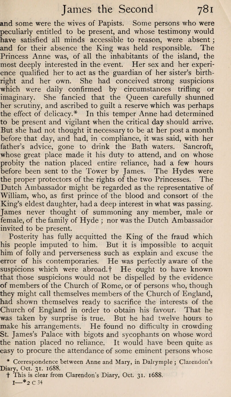 and some were the wives of Papists. Some persons who were peculiarly entitled to be present, and whose testimony would have satisfied all minds accessible to reason, were absent; and for their absence the King was held responsible. The Princess Anne was, of all the inhabitants of the island, the most deeply interested in the event. Her sex and her experi¬ ence qualified her to act as the guardian of her sister’s birth¬ right and her own. She had conceived strong suspicions which were daily confirmed by circumstances trifling or imaginary. She fancied that the Queen carefully shunned her scrutiny, and ascribed to guilt a reserve which was perhaps the effect of delicacy.* In this temper Anne had determined to be present and vigilant when the critical day should arrive. But she had not thought it necessary to be at her post a month before that day, and had, in compliance, it was said, with her father’s advice, gone to drink the Bath waters. Sancroft, whose great place made it his duty to attend, and on whose probity the nation placed entire reliance, had a few hours before been sent to the Tower by James. The Hydes were the proper protectors of the rights of the two Princesses. The Dutch Ambassador might be regarded as the representative of William, who, as first prince of the blood and consort of the King’s eldest daughter, had a deep interest in what was passing. James never thought of summoning any member, male or female, of the family of Hyde ; nor was the Dutch Ambassador invited to be present. Posterity has fully acquitted the King of the fraud which his people imputed to him. But it is impossible to acquit him of folly and perverseness such as explain and excuse the error of his contemporaries. He was perfectly aware of the suspicions which were abroad.! He ought to have known that those suspicions would not be dispelled by the evidence of members of the Church of Rome, or of persons who, though they might call themselves members of the Church of England, had shown themselves ready to sacrifice the interests of the Church of England in order to obtain his favour. That he was taken by surprise is true. But he had twelve hours to make his arrangements. He found no difficulty in crowding St. James’s Palace with bigots and sycophants on whose word the nation placed no reliance. It would have been quite as easy to procure the attendance of some eminent persons whose * Correspondence between Anne and Mary, in Dalrymple ; Clarendon’s Diary, Oct. 31. 1688. t This is clear from Clarendon's Diary, Oct. 31. 1688. I—*2 C 34