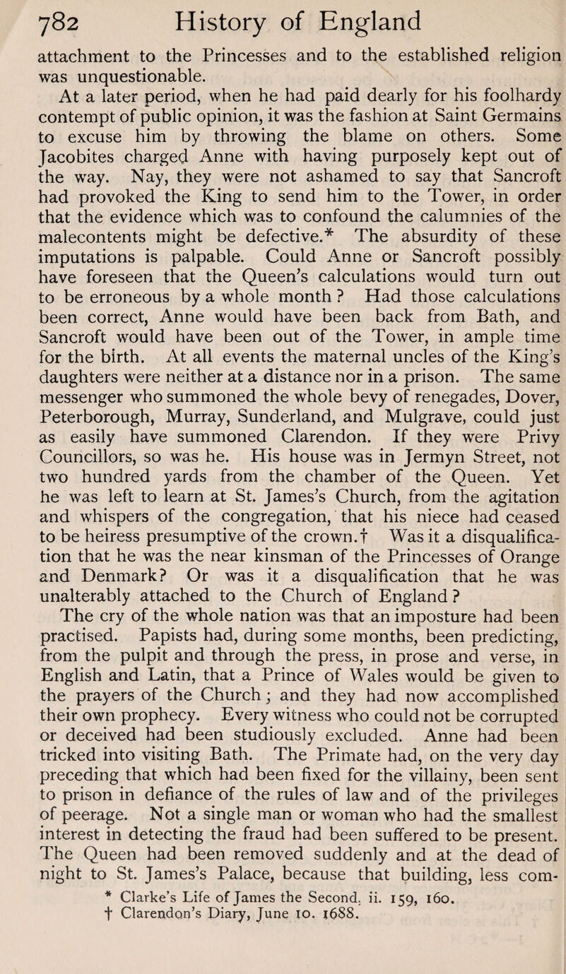 attachment to the Princesses and to the established religion was unquestionable. At a later period, when he had paid dearly for his foolhardy contempt of public opinion, it was the fashion at Saint Germains to excuse him by throwing the blame on others. Some Jacobites charged Anne with having purposely kept out of the way. Nay, they were not ashamed to say that Bancroft had provoked the King to send him to the Tower, in order that the evidence which was to confound the calumnies of the malecontents might be defective.* The absurdity of these imputations is palpable. Could Anne or Bancroft possibly have foreseen that the Queen’s calculations would turn out to be erroneous by a whole month ? Had those calculations been correct, Anne would have been back from Bath, and Bancroft would have been out of the Tower, in ample time for the birth. At all events the maternal uncles of the King’s daughters were neither at a distance nor in a prison. The same messenger who summoned the whole bevy of renegades, Dover, Peterborough, Murray, Bunderland, and Mulgrave, could just as easily have summoned Clarendon. If they were Privy Councillors, so was he. His house was in Jermyn Btreet, not two hundred yards from the chamber of the Queen. Yet he was left to learn at Bt. James’s Church, from the agitation and whispers of the congregation, that his niece had ceased to be heiress presumptive of the crown, t Was it a disqualifica¬ tion that he was the near kinsman of the Princesses of Orange and Denmark? Or was it a disqualification that he was unalterably attached to the Church of England ? The cry of the whole nation was that an imposture had been practised. Papists had, during some months, been predicting, from the pulpit and through the press, in prose and verse, in English and Latin, that a Prince of Wales would be given to the prayers of the Church; and they had now accomplished their own prophecy. Every witness who could not be corrupted or deceived had been studiously excluded. Anne had been tricked into visiting Bath. The Primate had, on the very day preceding that which had been fixed for the villainy, been sent to prison in defiance of the rules of law and of the privileges of peerage. Not a single man or woman who had the smallest interest in detecting the fraud had been suffered to be present. The Queen had been removed suddenly and at the dead of night to Bt. James’s Palace, because that building, less com- * Clarke’s Life of James the Second, ii. 159, 160. t Clarendon’s Diary, June 10. 1688.