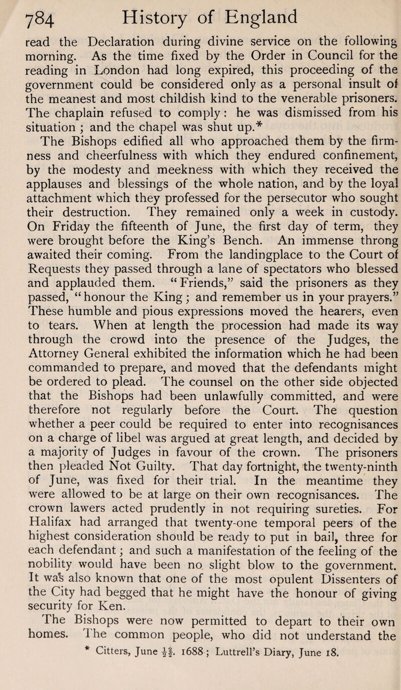 read the Declaration during divine service on the following morning. As the time fixed by the Order in Council for the reading in London had long expired, this proceeding of the government could be considered only as a personal insult of the meanest and most childish kind to the venerable prisoners. The chaplain refused to comply: he was dismissed from his situation ; and the chapel was shut up.* The Bishops edified all who approached them by the firm¬ ness and cheerfulness with which they endured confinement, by the modesty and meekness with which they received the applauses and blessings of the whole nation, and by the loyal attachment which they professed for the persecutor who sought their destruction. They remained only a week in custody. On Friday the fifteenth of June, the first day of term, they were brought before the King’s Bench. An immense throng awaited their coming. From the landingplace to the Court of Requests they passed through a lane of spectators who blessed and applauded them. “ Friends,” said the prisoners as they passed, “ honour the King; and remember us in your prayers.” These humble and pious expressions moved the hearers, even to tears. When at length the procession had made its way through the crowd into the presence of the Judges, the Attorney General exhibited the information which he had been commanded to prepare, and moved that the defendants might be ordered to plead. The counsel on the other side objected that the Bishops had been unlawfully committed, and were therefore not regularly before the Court. The question whether a peer could be required to enter into recognisances on a charge of libel was argued at great length, and decided by a majority of Judges in favour of the crown. The prisoners then pleaded Not Guilty. That day fortnight, the twenty-ninth of June, was fixed for their trial. In the meantime they were allowed to be at large on their own recognisances. The crown lawers acted prudently in not requiring sureties. For Halifax had arranged that twenty-one temporal peers of the highest consideration should be ready to put in bail, three for each defendant; and such a manifestation of the feeling of the nobility would have been no slight blow to the government. It wa’s also known that one of the most opulent Dissenters of the City had begged that he might have the honour of giving security for Ken. The Bishops were now permitted to depart to their own homes. Ihe common people, who did not understand the * Citters, June -H* 1688 ; Luttrell’s Diary, June 18.