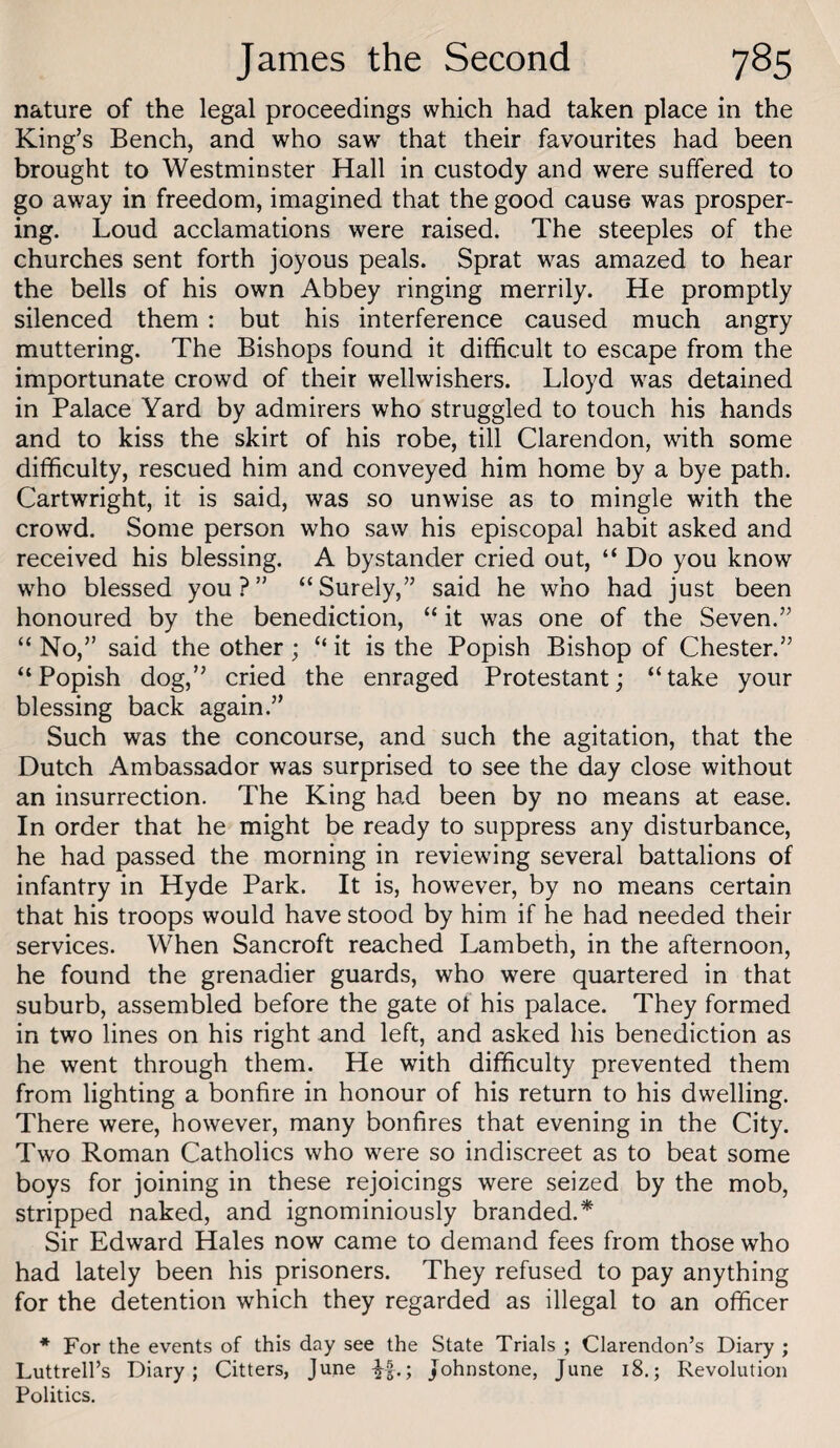 nature of the legal proceedings which had taken place in the King’s Bench, and who saw that their favourites had been brought to Westminster Hall in custody and were suffered to go away in freedom, imagined that the good cause was prosper¬ ing. Loud acclamations were raised. The steeples of the churches sent forth joyous peals. Sprat was amazed to hear the bells of his own Abbey ringing merrily. He promptly silenced them : but his interference caused much angry muttering. The Bishops found it difficult to escape from the importunate crowd of their wellwishers. Lloyd was detained in Palace Yard by admirers who struggled to touch his hands and to kiss the skirt of his robe, till Clarendon, with some difficulty, rescued him and conveyed him home by a bye path. Cartwright, it is said, was so unwise as to mingle with the crowd. Some person who saw his episcopal habit asked and received his blessing. A bystander cried out, “ Do you know who blessed you?” “Surely,” said he who had just been honoured by the benediction, “ it was one of the Seven.” “ No,” said the other; “ it is the Popish Bishop of Chester.” “Popish dog,” cried the enraged Protestant; “take your blessing back again.” Such was the concourse, and such the agitation, that the Dutch Ambassador was surprised to see the day close without an insurrection. The King had been by no means at ease. In order that he might be ready to suppress any disturbance, he had passed the morning in reviewing several battalions of infantry in Hyde Park. It is, however, by no means certain that his troops would have stood by him if he had needed their services. When Bancroft reached Lambeth, in the afternoon, he found the grenadier guards, who were quartered in that suburb, assembled before the gate of his palace. They formed in two lines on his right and left, and asked his benediction as he went through them. He with difficulty prevented them from lighting a bonfire in honour of his return to his dwelling. There were, however, many bonfires that evening in the City. Two Roman Catholics who were so indiscreet as to beat some boys for joining in these rejoicings were seized by the mob, stripped naked, and ignominiously branded.* Sir Edward Hales now came to demand fees from those who had lately been his prisoners. They refused to pay anything for the detention which they regarded as illegal to an officer * For the events of this day see the State Trials ; Clarendon’s Diary ; Luttrell’s Diary; Citters, June Johnstone, June 18.; Revolution Politics.