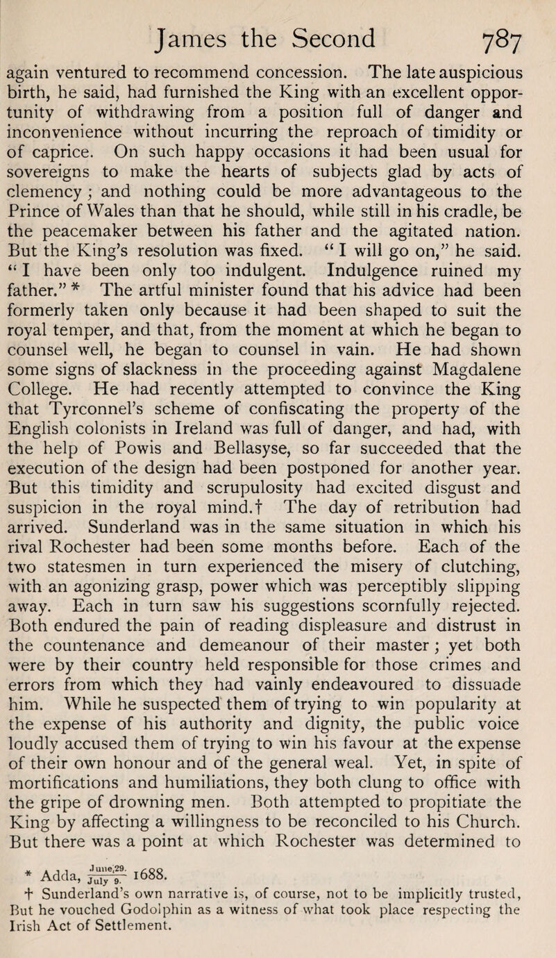 again ventured to recommend concession. The late auspicious birth, he said, had furnished the King with an excellent oppor¬ tunity of withdrawing from a position full of danger and inconvenience without incurring the reproach of timidity or of caprice. On such happy occasions it had been usual for sovereigns to make the hearts of subjects glad by acts of clemency ; and nothing could be more advantageous to the Prince of Wales than that he should, while still in his cradle, be the peacemaker between his father and the agitated nation. But the King’s resolution was fixed. “ I will go on,” he said. “ I have been only too indulgent. Indulgence ruined my father.” * The artful minister found that his advice had been formerly taken only because it had been shaped to suit the royal temper, and that, from the moment at which he began to counsel well, he began to counsel in vain. He had shown some signs of slackness in the proceeding against Magdalene College. He had recently attempted to convince the King that Tyrconnel’s scheme of confiscating the property of the English colonists in Ireland was full of danger, and had, with the help of Powis and Bellasyse, so far succeeded that the execution of the design had been postponed for another year. But this timidity and scrupulosity had excited disgust and suspicion in the royal mind.t The day of retribution had arrived. Sunderland was in the same situation in which his rival Rochester had been some months before. Each of the two statesmen in turn experienced the misery of clutching, with an agonizing grasp, power which was perceptibly slipping away. Each in turn saw his suggestions scornfully rejected. Both endured the pain of reading displeasure and distrust in the countenance and demeanour of their master; yet both were by their country held responsible for those crimes and errors from which they had vainly endeavoured to dissuade him. While he suspected them of trying to win popularity at the expense of his authority and dignity, the public voice loudly accused them of trying to win his favour at the expense of their own honour and of the general weal. Yet, in spite of mortifications and humiliations, they both clung to office with the gripe of drowning men. Both attempted to propitiate the King by affecting a willingness to be reconciled to his Church. But there was a point at which Rochester was determined to * Adda, .June,29. July 9. 1688. + Sunderland’s own narrative is, of course, not to be implicitly trusted, Rut he vouched Godolphin as a witness of what took place respecting the Irish Act of Settlement.