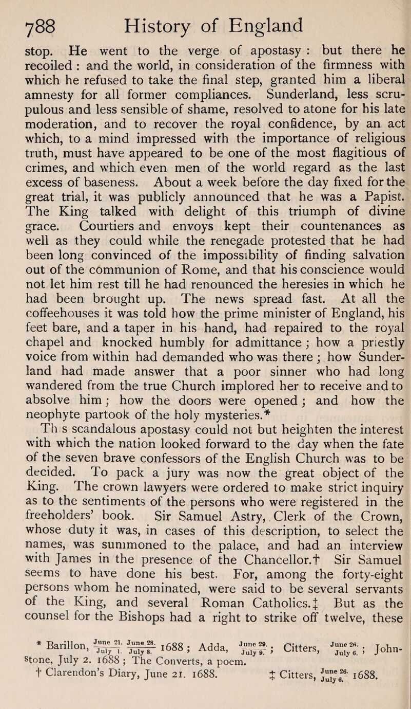 stop. He went to the verge of apostasy : but there he recoiled : and the world, in consideration of the firmness with which he refused to take the final step, granted him a liberal amnesty for all former compliances. Sunderland, less scru¬ pulous and less sensible of shame, resolved to atone for his late moderation, and to recover the royal confidence, by an act which, to a mind impressed with the importance of religious truth, must have appeared to be one of the most flagitious of crimes, and which even men of the world regard as the last excess of baseness. About a week before the day fixed for the great trial, it was publicly announced that he was a Papist. The King talked with delight of this triumph of divine grace. Courtiers and envoys kept their countenances as well as they could while the renegade protested that he had been long convinced of the impossibility of finding salvation out of the communion of Rome, and that his conscience would not let him rest till he had renounced the heresies in which he had been brought up. The news spread fast. At all the coffeehouses it was told how the prime minister of England, his feet bare, and a taper in his hand, had repaired to the royal chapel and knocked humbly for admittance ; how a priestly voice from within had demanded who was there ; how Sunder¬ land had made answer that a poor sinner who had long wandered from the true Church implored her to receive and to absolve him; how the doors were opened; and how the neophyte partook of the holy mysteries.* Th s scandalous apostasy could not but heighten the interest with which the nation looked forward to the day when the fate of the seven brave confessors of the English Church was to be decided. To pack a jury was now the great object of the King. The crown lawyers were ordered to make strict inquiry as to the sentiments of the persons who were registered in the freeholders’ book. Sir Samuel Astry,, Clerk of the Crown, whose duty it was, in cases of this description, to select the names, was summoned to the palace, and had an interview with James in the presence of the Chancellor.t Sir Samuel seems to have done his best. For, among the forty-eight persons whom he nominated, were said to be several servants of the King, and several Roman Catholics. J But as the counsel for the Bishops had a right to strike off twelve, these * Barillon, June 21. June 28. July Y. July 8. i688 ; Adda, stone, July 2. 1688 ; The Converts, a poem, t Clarendon’s Diary, June 21. 1688. June 29. July 9. * Citters, June 2fi. . July 6. > John- t Citters, 1688.