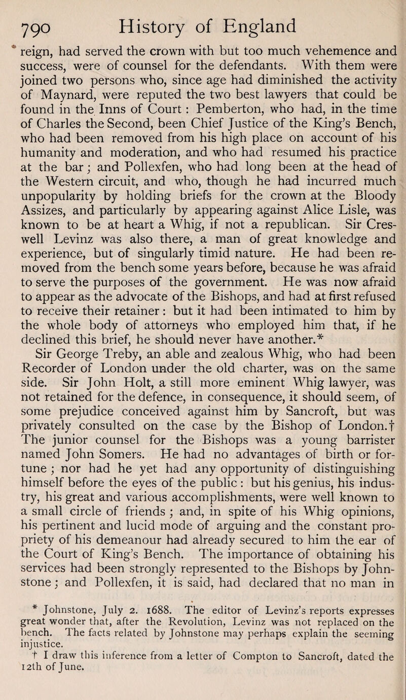 reign, had served the crown with but too much vehemence and success, were of counsel for the defendants. With them were joined two persons who, since age had diminished the activity of Maynard, were reputed the two best lawyers that could be found in the Inns of Court : Pemberton, who had, in the time of Charles the Second, been Chief Justice of the King’s Bench, who had been removed from his high place on account of his humanity and moderation, and who had resumed his practice at the bar; and Pollexfen, who had long been at the head of the Western circuit, and who, though he had incurred much unpopularity by holding briefs for the crown at the Bloody Assizes, and particularly by appearing against Alice Lisle, was known to be at heart a Whig, if not a republican. Sir Cres- well Levinz was also there, a man of great knowledge and experience, but of singularly timid nature. He had been re¬ moved from the bench some years before, because he was afraid to serve the purposes of the government. He was now afraid to appear as the advocate of the Bishops, and had at first refused to receive their retainer; but it had been intimated to him by the whole body of attorneys who employed him that, if he declined this brief, he should never have another.* Sir George Treby, an able and zealous Whig, who had been Recorder of London under the old charter, was on the same side. Sir John Holt, a still more eminent Whig lawyer, was not retained for the defence, in consequence, it should seem, of some prejudice conceived against him by Sancroft, but was privately consulted on the case by the Bishop of London.f The junior counsel for the Bishops was a young barrister named John Somers. He had no advantages of birth or for¬ tune ; nor had he yet had any opportunity of distinguishing himself before the eyes of the public : but his genius, his indus¬ try, his great and various accomplishments, were well known to a small circle of friends ; and, in spite of his Whig opinions, his pertinent and lucid mode of arguing and the constant pro¬ priety of his demeanour had already secured to him the ear of the Court of King’s Bench. The importance of obtaining his services had been strongly represented to the Bishops by John¬ stone ; and Pollexfen, it is said, had declared that no man in * Johnstone, July 2. 1688. The editor of Levinz’s reports expresses great wonder that, after the Revolution, Levinz was not replaced on the bench. The facts related by Johnstone may perhaps explain the seeming injustice, t I draw this inference from a letter of Compton to Sancroft, dated the I2th of June.